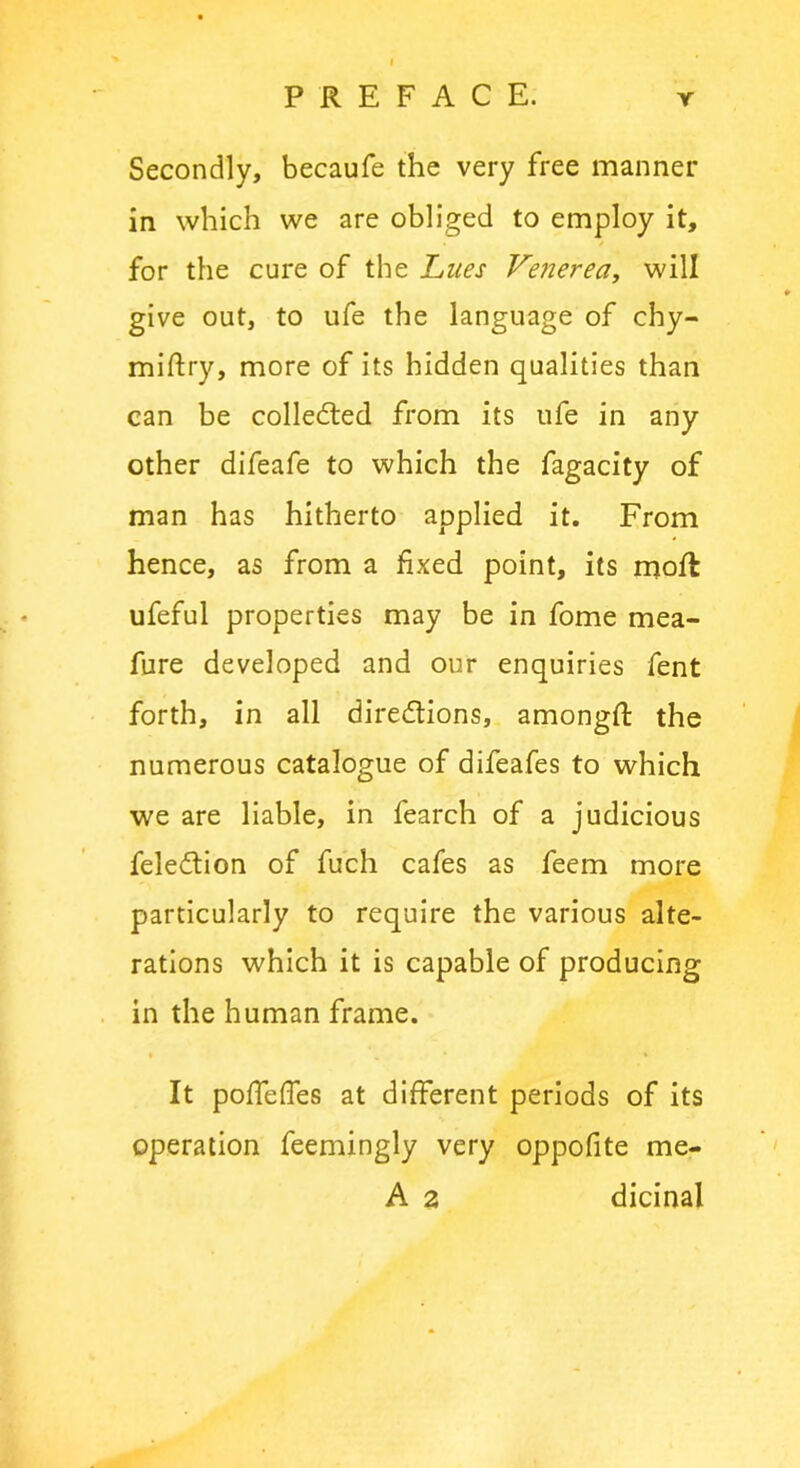 Secondly, becaufe the very free manner in which we are obliged to employ it, for the cure of the Lues Venerea, will give out, to ufe the language of chy- miftry, more of its hidden qualities than can be collected from its ufe in any other difeafe to which the fagacity of man has hitherto applied it. From hence, as from a fixed point, its mofl ufeful properties may be in fome mea- fure developed and our enquiries fent forth, in all directions, amongfi: the numerous catalogue of difeafes to which we are liable, in fearch of a judicious feledtion of fuch cafes as feem more particularly to require the various alte- rations which it is capable of producing in the human frame. It poffeffes at different periods of its operation feemingly very oppofite me- A 2 dicinal