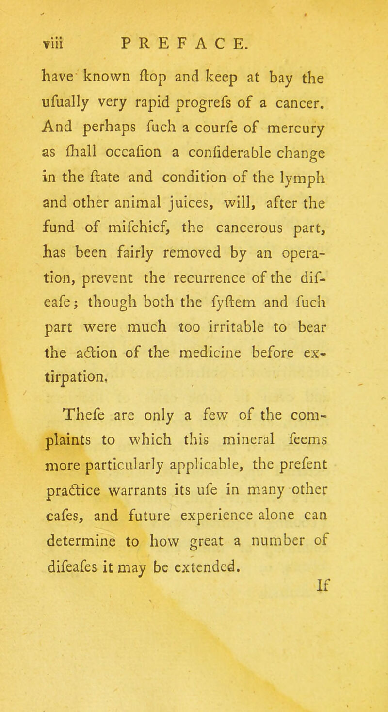 have known flop and keep at bay the ufually very rapid progrefs of a cancer. And perhaps fuch a courfe of mercury as fhall occafion a confiderable change in the Rate and condition of the lymph and other animal juices, will, after the fund of mifchief, the cancerous part, has been fairly removed by an opera- tion, prevent the recurrence of the dif- eafe; though both the fyflem and fuch part were much too irritable to bear the adtion of the medicine before ex- tirpation. Thefe are only a few of the com- plaints to which this mineral feems more particularly applicable, the prefent practice warrants its ufe in many other cafes, and future experience alone can determine to how great a number of difeafes it may be extended. If