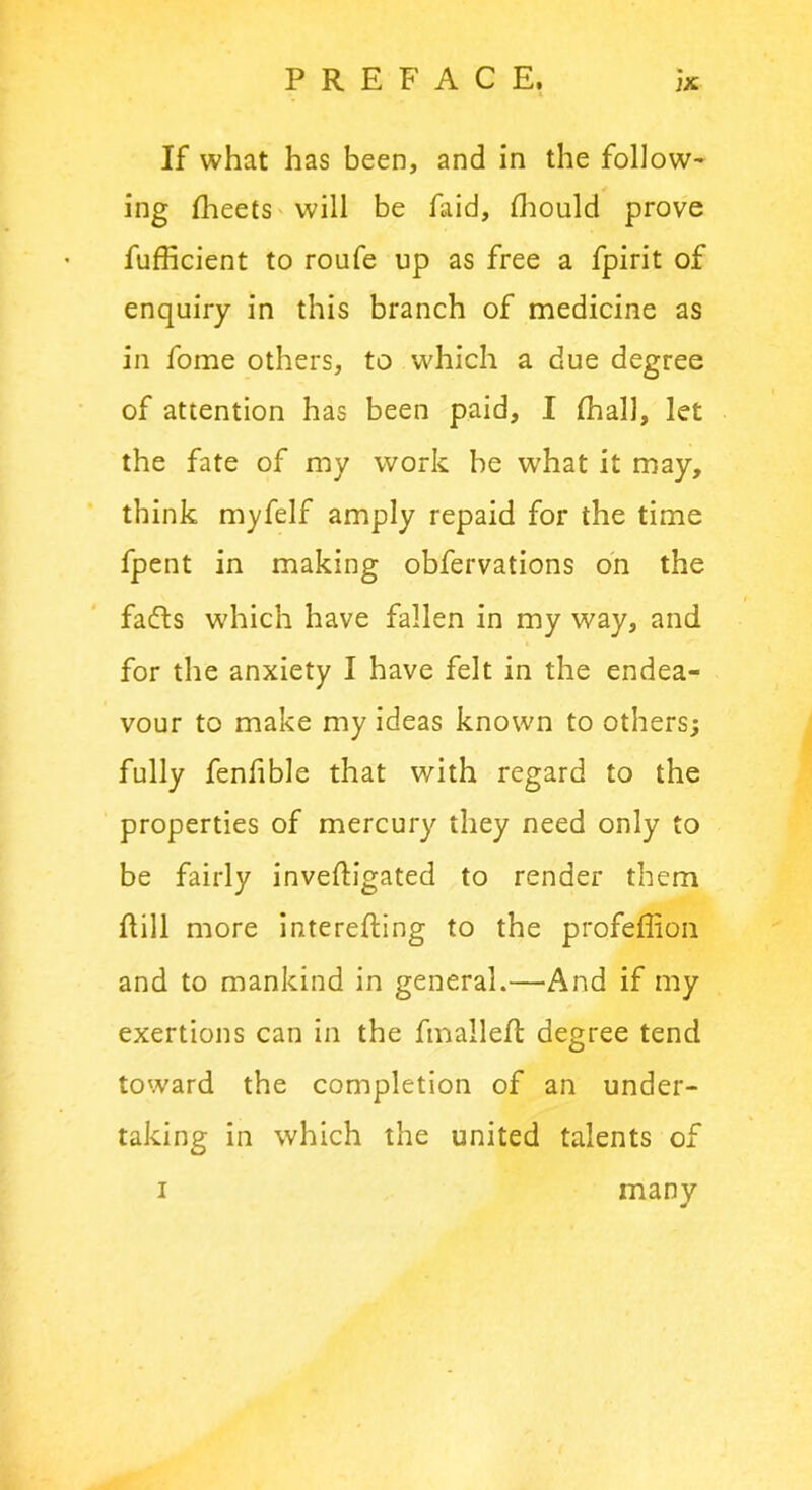 If what has been, and in the follow- ing fheets will be laid, Should prove fufficient to roufe up as free a fpirit of enquiry in this branch of medicine as in fome others, to which a due degree of attention has been paid, I (hall, let the fate of my work he what it may, think myfelf amply repaid for the time fpent in making obfervations on the fafts which have fallen in my way, and for the anxiety I have felt in the endea- vour to make my ideas known to others; fully fenfible that with regard to the properties of mercury they need only to be fairly investigated to render them hill more interesting to the profeffion and to mankind in general.—And if my exertions can in the fmalleSt degree tend toward the completion of an under- taking in which the united talents of i many