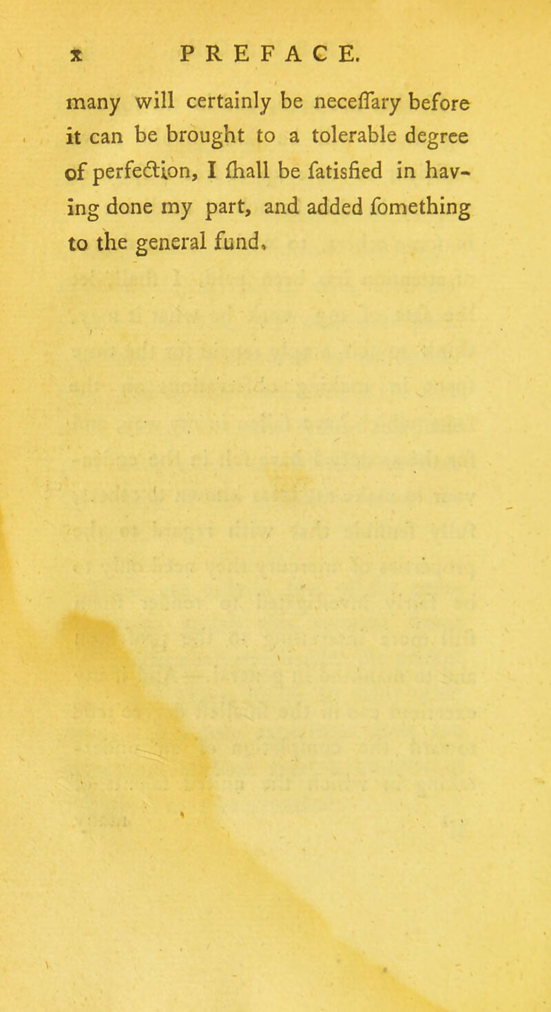 many will certainly be neceflary before it can be brought to a tolerable degree of perfection, I fhall be fatisfied in hav- ing done my part, and added fomething to the general fund. %