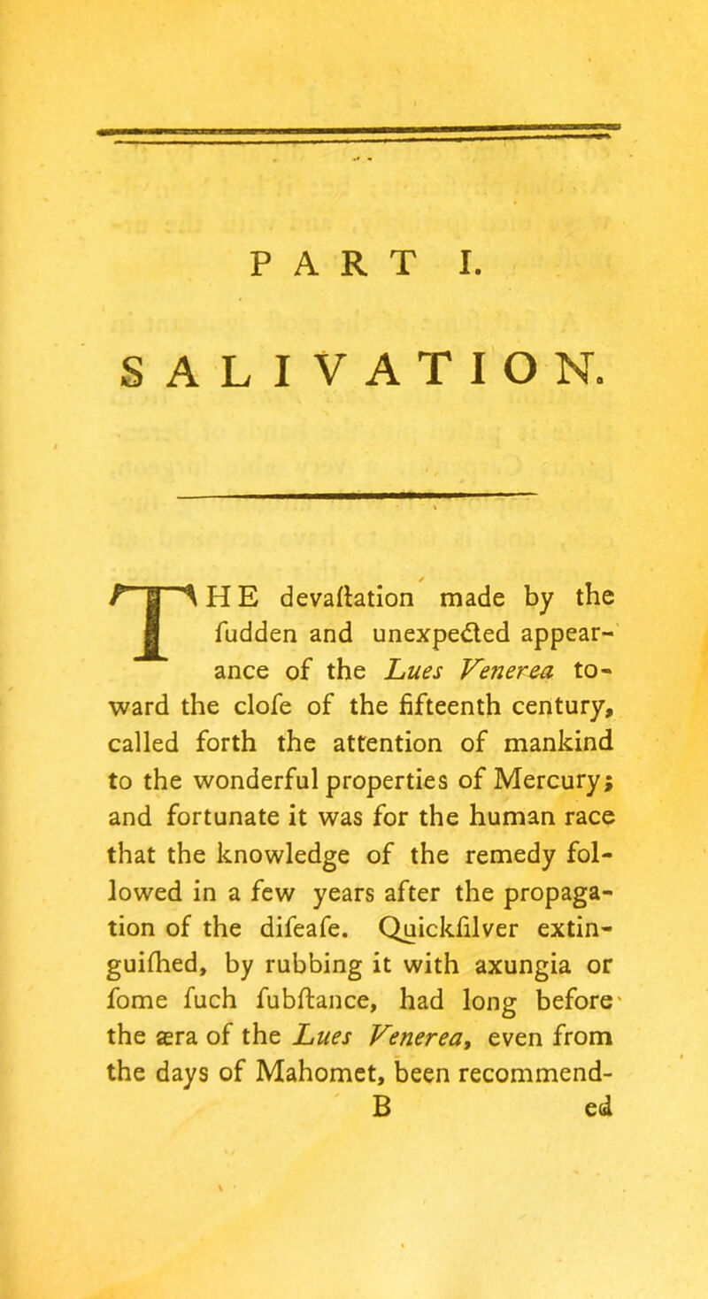SALIVATION. THE devaluation made by the fudden and unexpected appear- ance of the Lues Venerea to- ward the clofe of the fifteenth century, called forth the attention of mankind to the wonderful properties of Mercury; and fortunate it was for the human race that the knowledge of the remedy fol- lowed in a few years after the propaga- tion of the difeafe. Quickfilver extin- guilhed, by rubbing it with axungia or fome fuch fubftance, had long before - the sera of the Lues Venerea, even from the days of Mahomet, been recommend- B ed