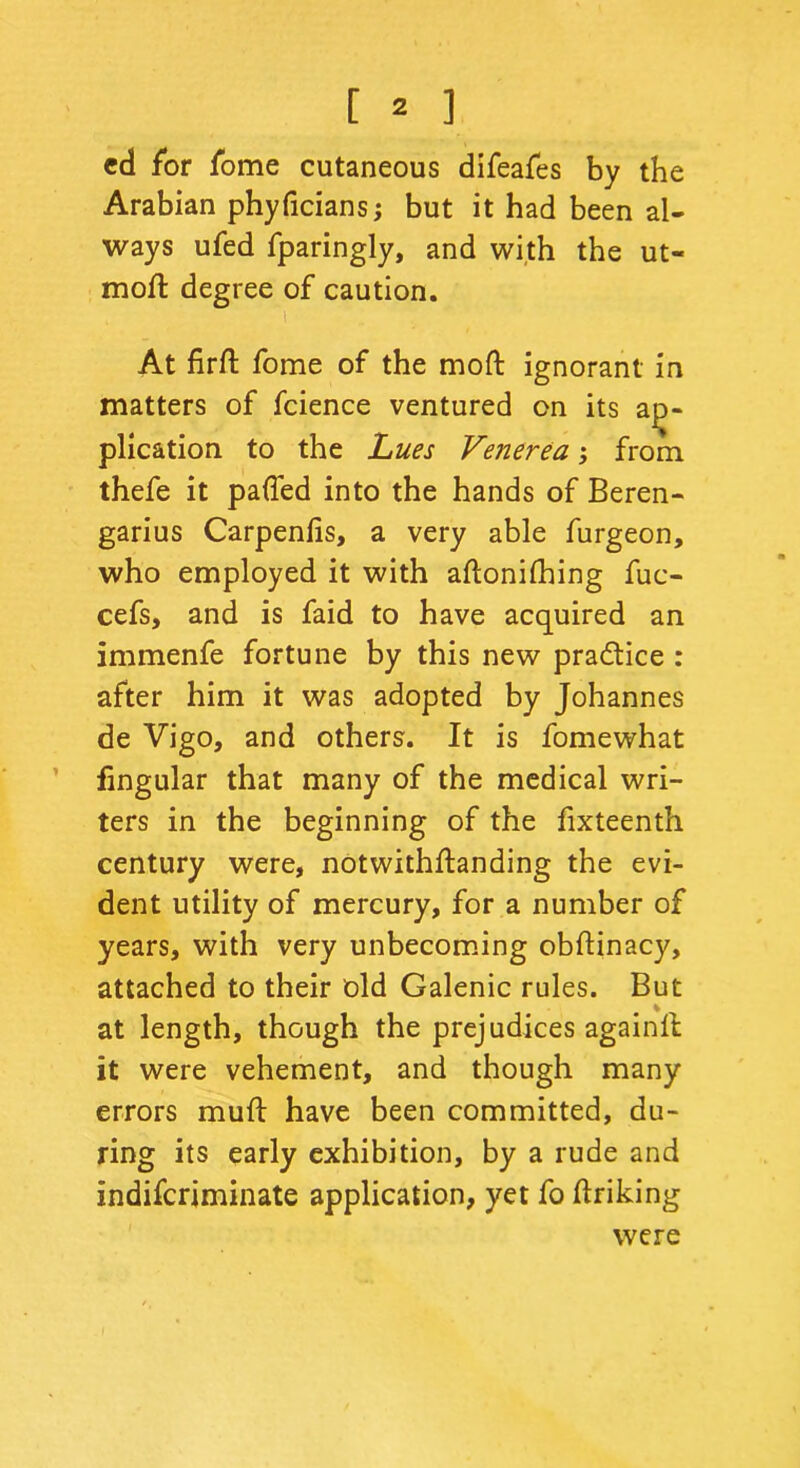 ed for fome cutaneous difeafes by the Arabian phyficians; but it had been al- ways ufed fparingly, and with the ut« mod: degree of caution. i At firft fome of the mod ignorant in matters of fcience ventured on its ap- plication to the jhues Venerea; from thefe it palled into the hands of Beren- garius Carpenlis, a very able furgeon, who employed it with aftonilhing fuc- cefs, and is faid to have acquired an immenfe fortune by this new practice : after him it was adopted by Johannes de Vigo, and others. It is fomewhat fingular that many of the medical wri- ters in the beginning of the fixteenth century were, notwithftanding the evi- dent utility of mercury, for a number of years, with very unbecoming obftinacy, attached to their old Galenic rules. But at length, though the prejudices againll it were vehement, and though many errors muft have been committed, du- ring its early exhibition, by a rude and indifcriminate application, yet fo ftriking were