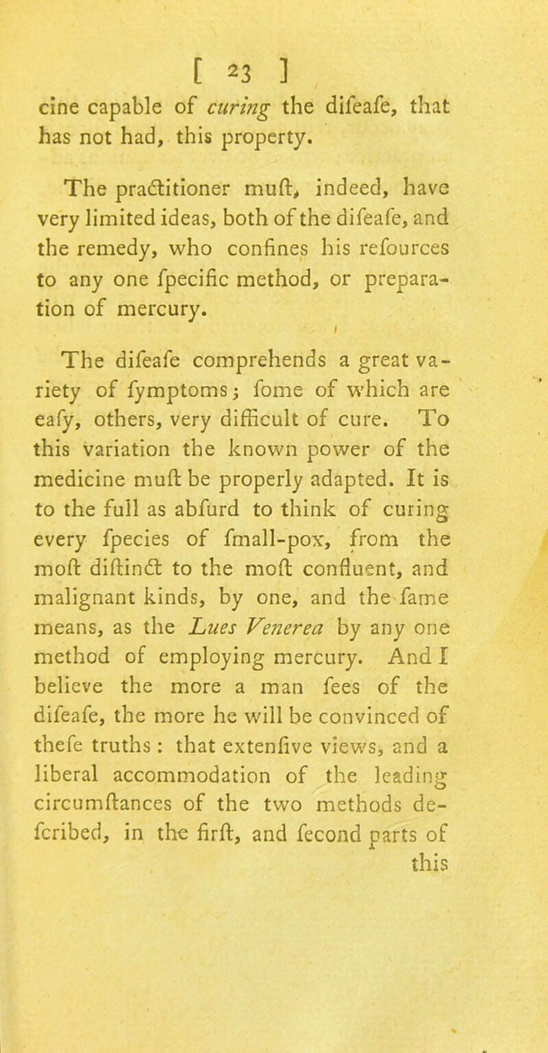 cine capable of curmg the difeafe, that has not had, this property. The practitioner mutt, indeed, have very limited ideas, both of the difeafe, and the remedy, who confines his refources to any one fpecific method, or prepara- tion of mercury. i The difeafe comprehends a great va- riety of fymptoms; fome of which are eafy, others, very difficult of cure. To this variation the known power of the medicine mull: be properly adapted. It is to the full as abfurd to think of curing every fpecies of fmall-pox, from the mod diftindt to the mod: confluent, and malignant kinds, by one, and the fame means, as the Lues Venerea by any one method of employing mercury. And I believe the more a man fees of the difeafe, the more he will be convinced of thefe truths : that extenfive views, and a liberal accommodation of the leading circumftances of the two methods de- feribed, in the firft, and fecond parts of this