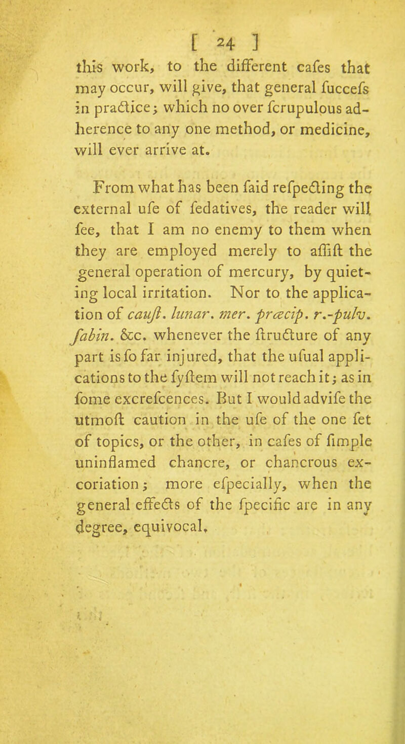 [ *4 ] this work, to the different cafes that may occur, will give, that general fuccefs in practice; which no over fcrupulous ad- herence to any one method, or medicine, will ever arrive at. From what has been faid refpedling the external ufe of fedatives, the reader will, fee, that I am no enemy to them when they are employed merely to affift the general operation of mercury, by quiet- ing local irritation. Nor to the applica- tion of caujl. lunar. mer. prczcip. r.-pulv. fabin. &c. whenever the ftru&ure of any part isfofar injured, that the ufual appli- cations to the fyftem will not reach it; as in fome excrefcences. But I would advife the utmoft caution in the ufe of the one fet of topics, or the other, in cafes of Ample uninflamed chancre, or chancrous ex- coriation ; more efpecially, when the general effe&s of the fpecific are in any degree, equivocal. i 'ill