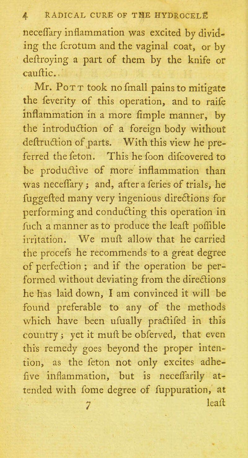 neceflary inflammation was excited by divid- ing the fcrotum and the vaginal coat, or by destroying a part of them by the knife or cauftic. - Mr. Pott took nofmall pains to mitigate the feverity of this operation, and to raife inflammation in a more Ample manner, by the introduction of a foreign body without deftruCtion of parts. With this view he pre- ferred the feton. This he foon difcovered to be productive of more inflammation than Was neceflary; and, after a feries of trials, he fuggefted many very ingenious directions for performing and conducting this operation in fuch a manner as to produce the leaft poflible irritation. We muft allow that he carried the procefs he recommends to a great degree of perfection ; and if the operation be per- formed without deviating from the directions he has laid down, I am convinced it will be found preferable to any of the methods which have been ufually praCtifed in this country; yet it muft be obferved, that even this remedy goes beyond the proper inten- tion, as the feton not only excites adhe- five inflammation, but is neceflarily at- tended with fome degree of Suppuration, at 7 leaft