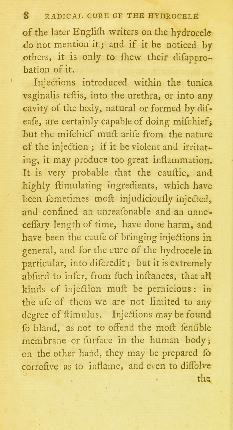 of the later English writers on the hydrocele do not mention it; and if it be noticed by others, it is only to fhew their difappro- bation of it. Injedtions introduced within the tunica vaginalis teflis, into the urethra, or into any cavity of the body, natural or formed by dif- eafe, are certainly capable of doing mifehief; but the mifehief mufl arife from the nature of the injection ; if it be violent and irritat- ing, it may produce too great inflammation. It is very probable that the cauflic, and highly Simulating ingredients, which have been fometimes moil injudicioufly injedted, and confined an unreasonable and an unne- cessary length of time, have done harm, and have been the caufe of bringing injedtions in general, and for the cure of the hydrocele in particular, into diferedit; but it is extremely abfurd to infer, from fuch inftances, that all kinds of injedtion muft be pernicious: in the ufe of them we are not limited to any degree of ftimulus. Injedlions may be found fo bland, as not to offend the moll fenfible membrane or Surface in the human body; on the other hand, they may be prepared fo corrofive as to inflame, and even to diflolve thq