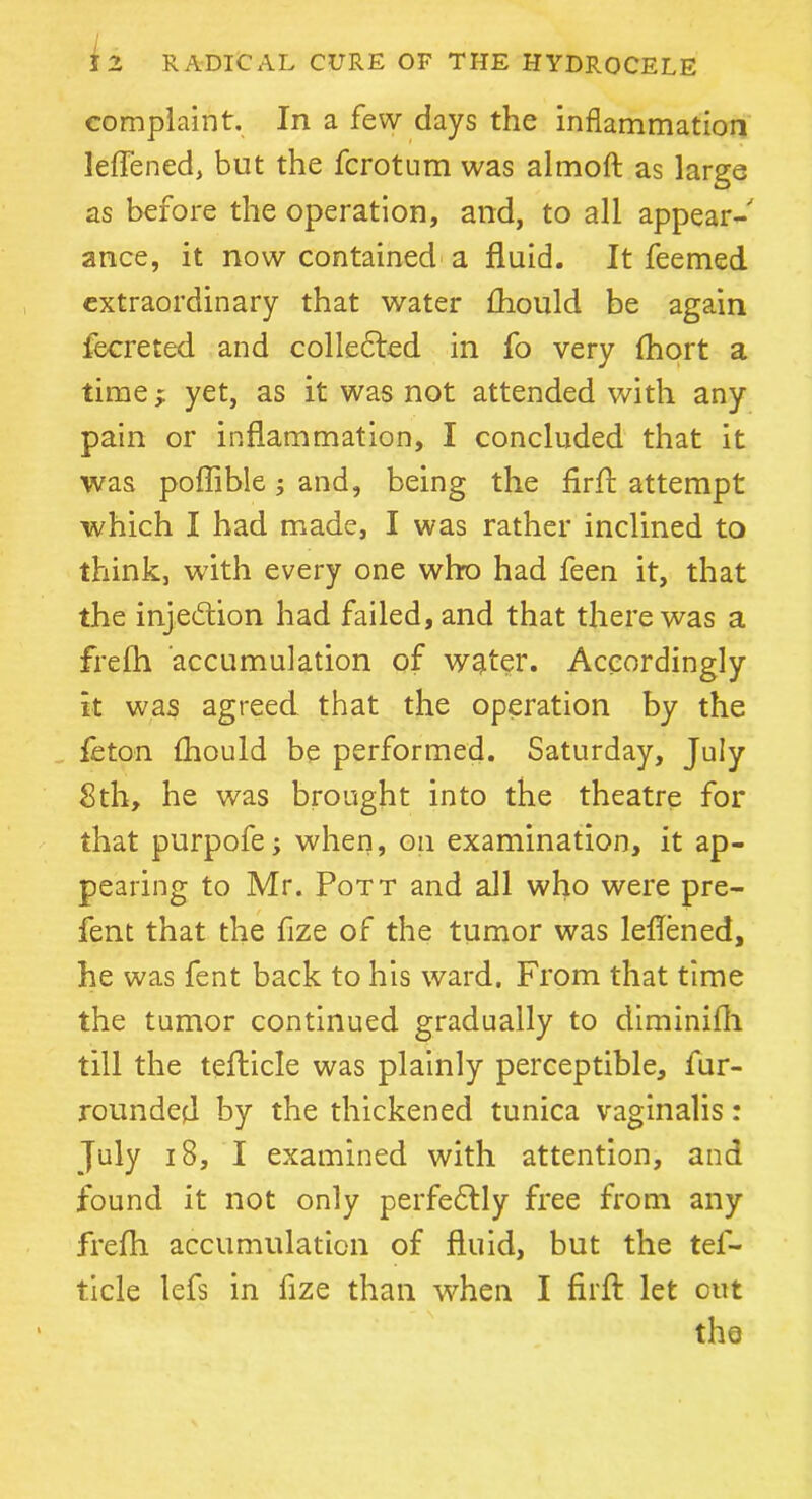 complaint. In a few days the inflammation leflened, but the fcrotum was almoft as large as before the operation, and, to all appear- ance, it now contained a fluid. It feemed extraordinary that water Aiould be again fecreted and collected in fo very fhort a time; yet, as it was not attended with any pain or inflammation, I concluded that it was poflible ; and, being the firfl: attempt which I had made, I was rather inclined to think, with every one who had feen it, that the injection had failed, and that there was a frefli accumulation of water. Accordingly it was agreed that the operation by the lie ton fhould be performed. Saturday, July Sth, he was brought into the theatre for that purpofe; when, on examination, it ap- pearing to Mr. Pott and all who were pre- fent that the fize of the tumor was leflened, he was fent back to his ward. From that time the tumor continued gradually to diminifh till the tefticle was plainly perceptible, fur- rounded by the thickened tunica vaginalis: July 18, I examined with attention, and found it not only perfectly free from any frefli accumulation of fluid, but the tel- ticle lefs in fize than when I firfl: let out