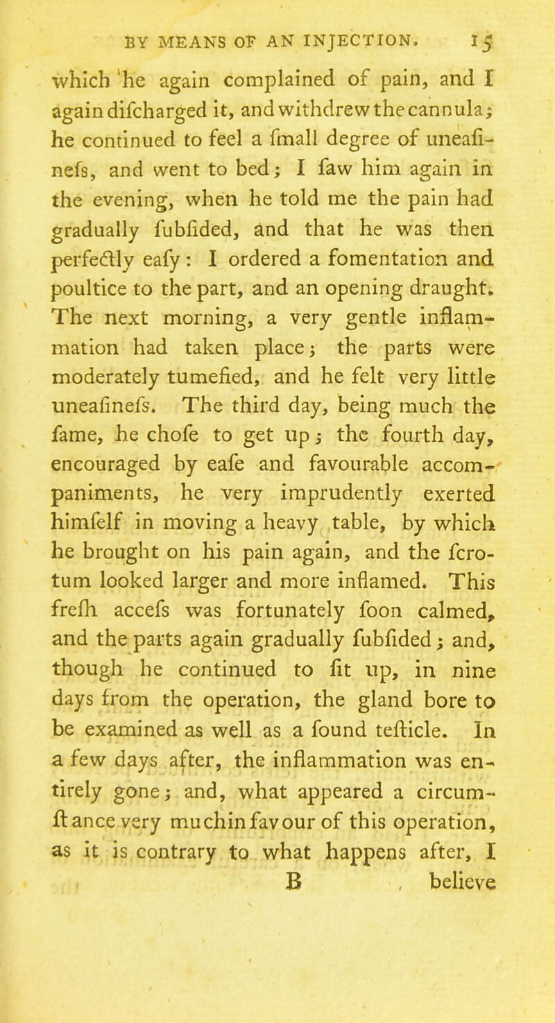 which he again complained of pain, and I again difcharged it, and withdrew the cannula; he continued to feel a fmall degree of uneafi- nefs, and went to bed; I faw him again in the evening, when he told me the pain had gradually fublided, and that he was then, perfectly eafy : I ordered a fomentation and poultice to the part, and an opening draught. The next morning, a very gentle inflam- mation had taken place; the parts were moderately tumefied, and he felt very little uneafinefs. The third day, being much the fame, he chofe to get up; the fourth day, encouraged by eafe and favourable accom- paniments, he very imprudently exerted himfelf in moving a heavy table, by which he brought on his pain again, and the fcro- tum looked larger and more inflamed. This frefli accefs was fortunately foon calmed, and the parts again gradually fubfided; and, though he continued to fit up, in nine days from the operation, the gland bore to be examined as well as a found tefticle. In a few days after, the inflammation was en- tirely gone; and, what appeared a circum- ftancevery muchinfavour of this operation, as it is contrary to what happens after, I B , believe