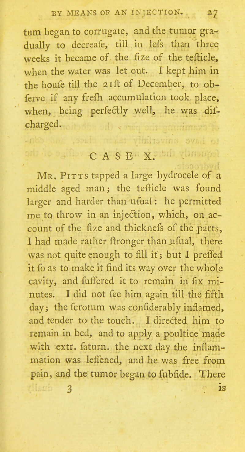 turn began to corrugate, and the tumor gra- dually to decreafe, till in lefs than three weeks it became of the fize of the tefticle, when the water was let out. I kept him in the houfe till the 21ft of December, to ob- ferve if any frefh accumulation took place, when, being perfectly well, he was dis- charged. CASE X. Mr, Pitts tapped a large hydrocele of a middle aged man; the tefticle was found larger and harder than ufual: he permitted me to throw in an injection, which, on ac- count of the fize and thicknefs of the parts, I had made rather ftronger than jufual, there was not quite enough to fill it ; but I preffed it fo as to make it find its way over the whole cavity, and buffered it to remain in fix mi- nutes. I did not fee him again till the fifth day; the fcrotum was confiderably inflamed, and tender to the touch. I directed him to remain in bed, and to apply a poultice made with extr. faturn. the next day the inflam- mation was leffened, and he was free from pain, and the tumor began to fubflde. There 3 : is