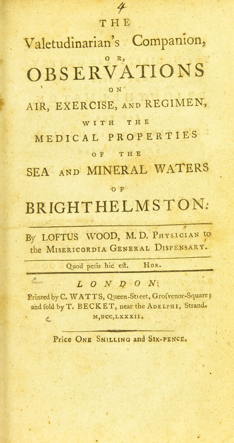 Valetudinarian’s Companion, OBSERVATIONS ' O N AIR, EXERCISE, and REGIMEN, WITH THE MEDICAL PROPERTIES OF THE SEA AND MINERAL WATERS O F BRIGHT HELM ST ON; By LOFTUS WOOD, M. D. Physician to the Misericordia General Dispensary. Quod petis hie eft. Hor. LONDON: Printed by C. WATTS, Queen-Stieet, Grofvenor-Scpiarej and fold by T. BECK ET, near the Adelphi, Strand. j, M,DCC,LXXXII. Price One Shilling and Six-pence.