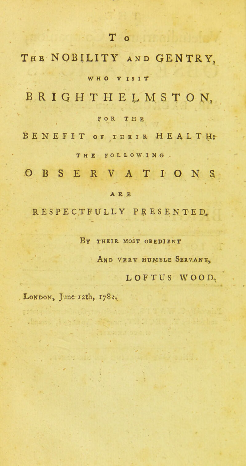 , , , The NOBILITY and GENTRY, WHO VISIT BRIGHTHELMSTON, FOR THE BENEFIT of their H E A L T Hr / * THE following., OBSERVATIONS ARE respectfully presented, i By their most obedient And very humble Servant, LOFTUS WOOD. London, Jane 12th, 1782.