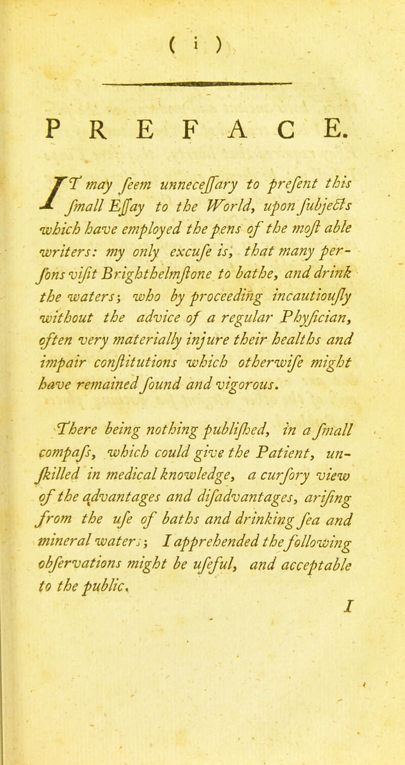 PREFACE. /W may feem unnecejfary to prefent this fmall EJJay to the World', upon fubjedts which have employed the pens of the mojl able writers: my only excufe is, that many per- Jons vifit Brighthelmjlone to bathe, and drink the waters; who by proceeding incautioujly without the advice of a regular Phyfcian, often very materially injure their healths and impair confitutions which otherwife might have remained found and vigorous. Where being nothing pub lifed, in a fmall compafs, which could give the Patient, un- filled in medical knowledge, a curfory view of the advantages and difadva?itages, arifng from the ufe of baths and drinking fea and mineral waters; I apprehended the following obfervations might be ufeful, and acceptable to the public. / 4