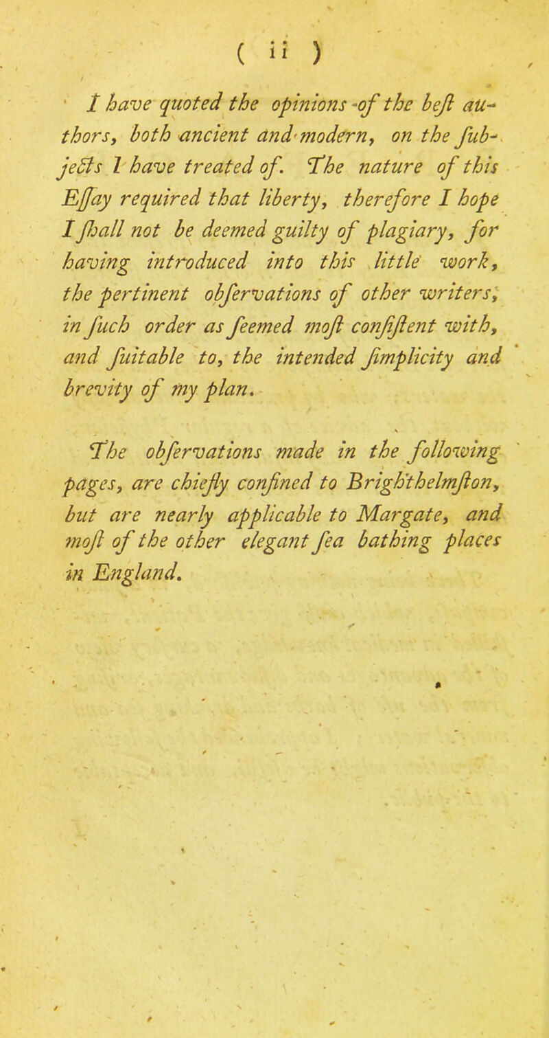 / / have quoted the opinions -of the bef au- thors, both ancient and'modern, on the fub- jeSis l have treated of. The nature of this Efay required that liberty, therefore I hope I fall not be deemed guilty of plagiary, for having introduced into this little work, the pertinent obfervations of other writers, in fuch order as feemed moft conffient with, and fuitable to, the intended fmplicity and brevity of my plan. V The obfervations made in the following pages, are chiefly confined to Brigh'thelmflon, but are nearly applicable to Margate, and mofl of the other elegant fea bathing places in England.