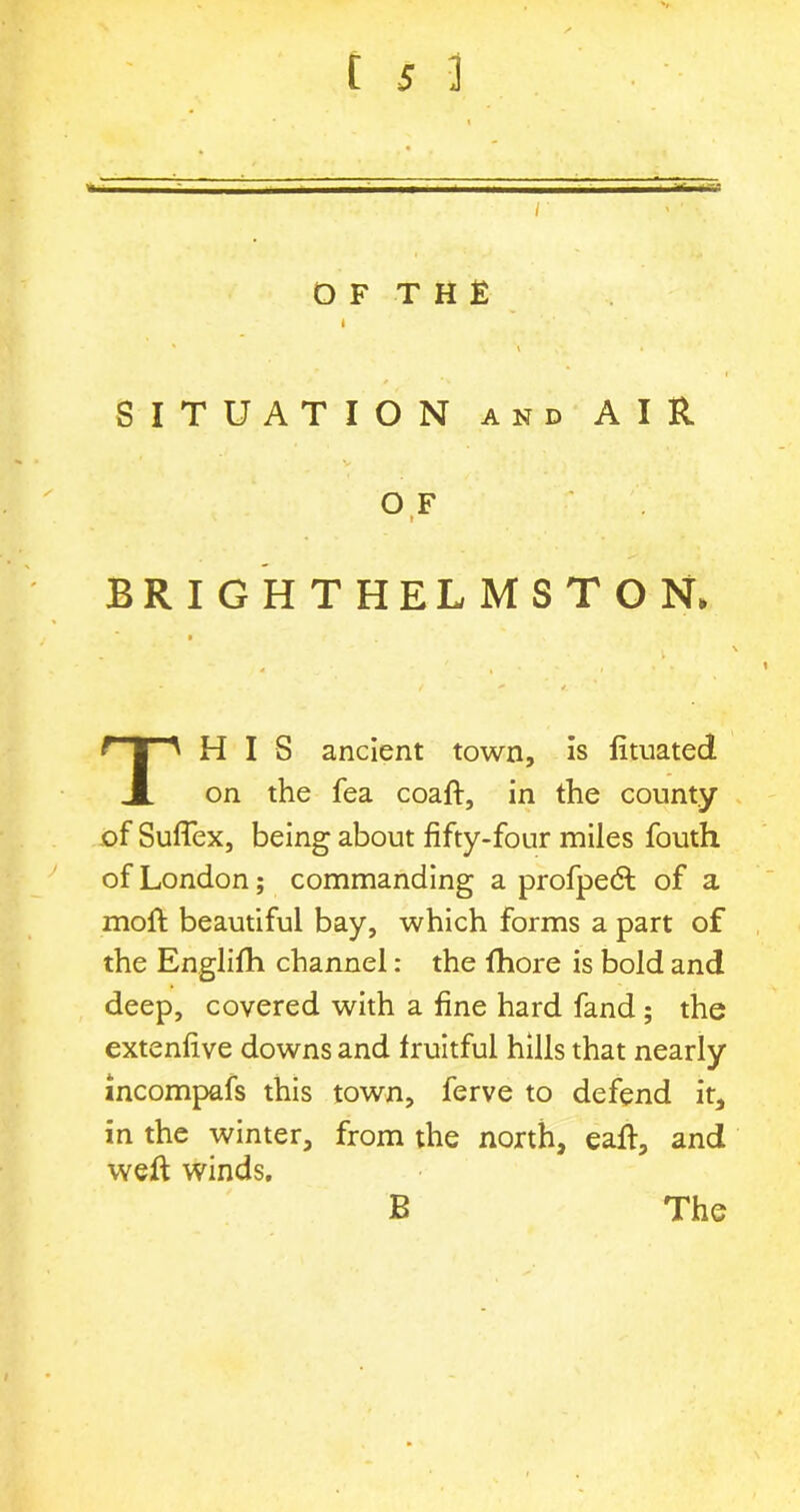 O F T H E I SITUATION and AIR OF » BRIGHTHELMSTON, THIS ancient town, is fituated on the fea coaft, in the county of Suflex, being about fifty-four miles fouth of London; commanding a profpeht of a moft beautiful bay, which forms a part of the Englifh channel: the fhore is bold and deep, covered with a fine hard fand; the extenfive downs and fruitful hills that nearly incompafs this town, ferve to defend it, in the winter, from the north, eaft, and weft winds. B The