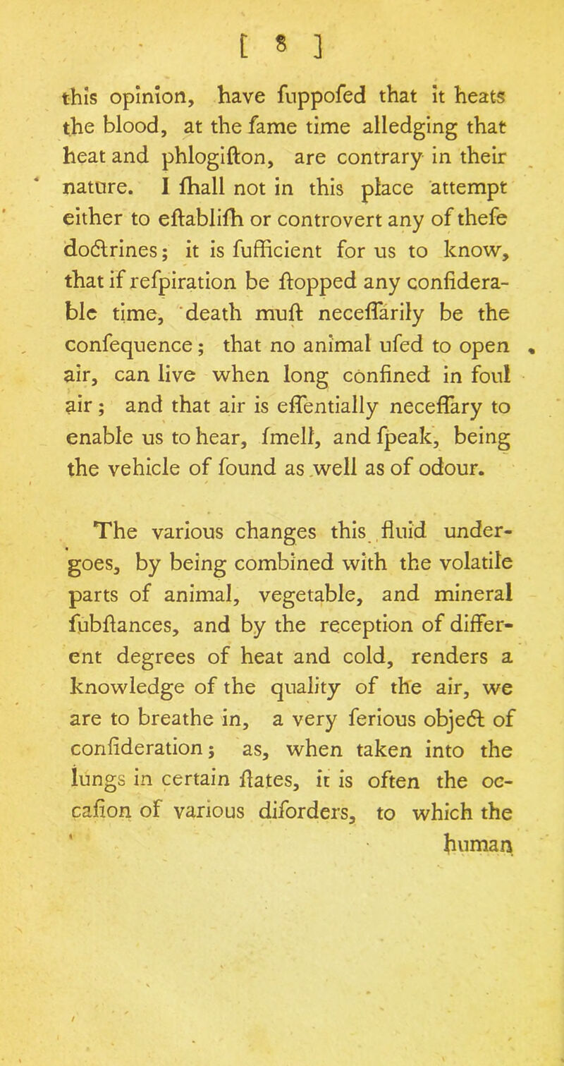 ■ t « ] this opinion, have fuppofed that it heats the blood, at the fame time alledging that heat and phlogifton, are contrary in their nature. I flhall not in this place attempt either to eflablifh or controvert any of thefe dodlrines; it is fufficient for us to know, that if refpiration be flopped any confidera- ble time, death mull neceffarily be the confequence; that no animal ufed to open „ air, can live when long confined in foul air; and that air is effentially neceffary to enable us to hear, fmell, and fpeak, being the vehicle of found as well as of odour. The various changes this fluid under- goes, by being combined with the volatile parts of animal, vegetable, and mineral fubflances, and by the reception of differ- ent degrees of heat and cold, renders a knowledge of the quality of the air, we are to breathe in, a very ferious object of confideration; as, when taken into the lungs in certain flates, it is often the oe- cafion of various diforders, to which the human