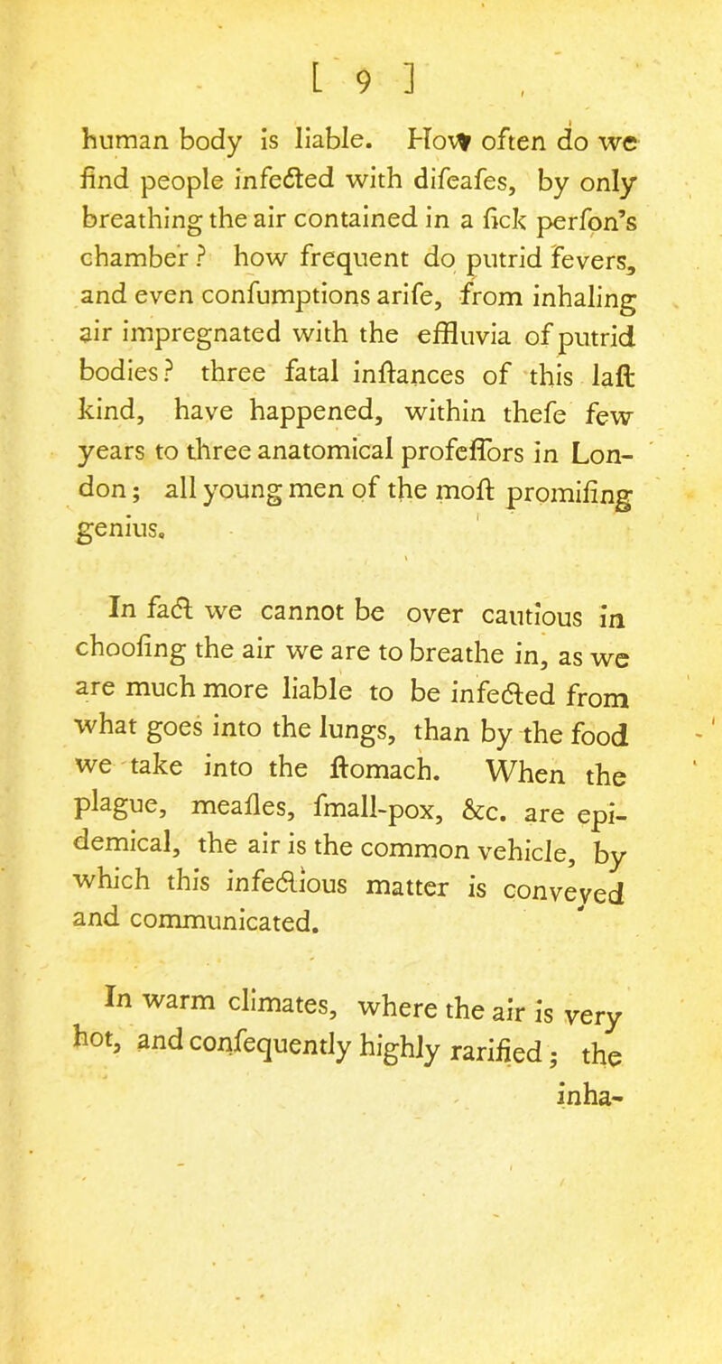 human body is liable. Hot* often do we find people infected with difeafes, by only breathing the air contained in a fick perfon’s chamber ? how frequent do putrid fevers, and even confumptions arife, from inhaling air impregnated with the effluvia of putrid bodies? three fatal infiances of this laft kind, have happened, within thefe few years to three anatomical profefiors in Lon- don ; all young men of the moft promifing genius. \ In fact we cannot be over cautious in choofing the air we are to breathe in, as we are much more liable to be infected from what goes into the lungs, than by the food we take into the fiomach. When the plague, meafies, fmall-pox, &c. are epi- demical, the air is the common vehicle, by which this infectious matter is conveyed and communicated. In warm climates, where the air is very hot, and confequently highly ratified; the inha-