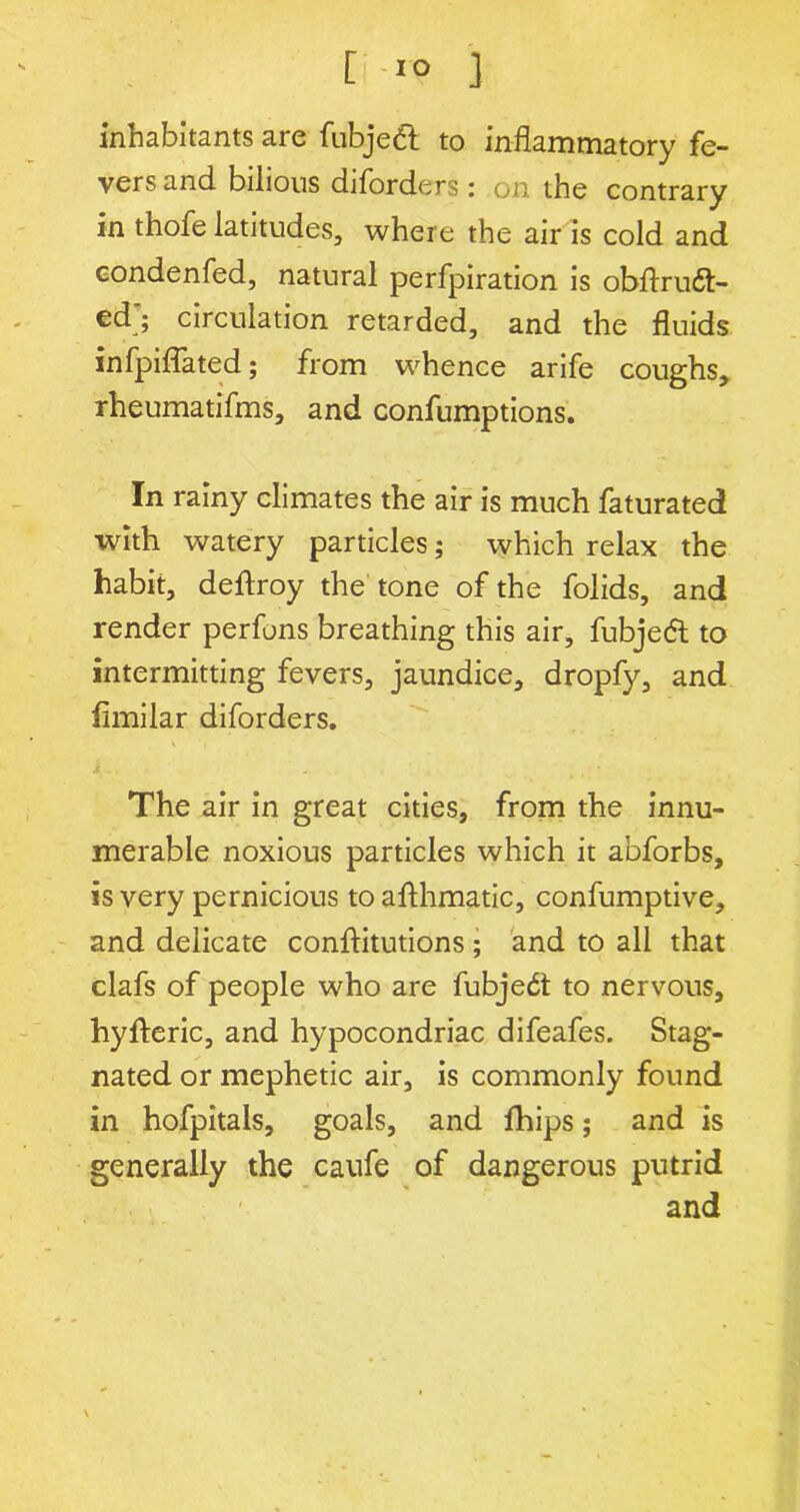 inhabitants are fubjeft to inflammatory fe- vers and bilious diforders : on the contrary in thofe latitudes, where the air is cold and condenfed, natural perfpiration is obftru6t- ed'; circulation retarded, and the fluids infpiflated; from whence arife coughs, rheumatifms, and confumptions. In rainy climates the air is much faturated with watery particles; which relax the habit, deflroy the tone of the folids, and render perfons breathing this air, fubjetfl to intermitting fevers, jaundice, dropfy, and flmilar diforders. * *( The air in great cities, from the innu- merable noxious particles which it abforbs, is very pernicious toafthmatic, confumptive, and delicate conftitutions ; and to all that clafs of people who are fubjedt to nervous, hyfteric, and hypocondriac difeafes. Stag- nated or mephetic air, is commonly found in hofpitals, goals, and fhips; and is generally the caufe of dangerous putrid and