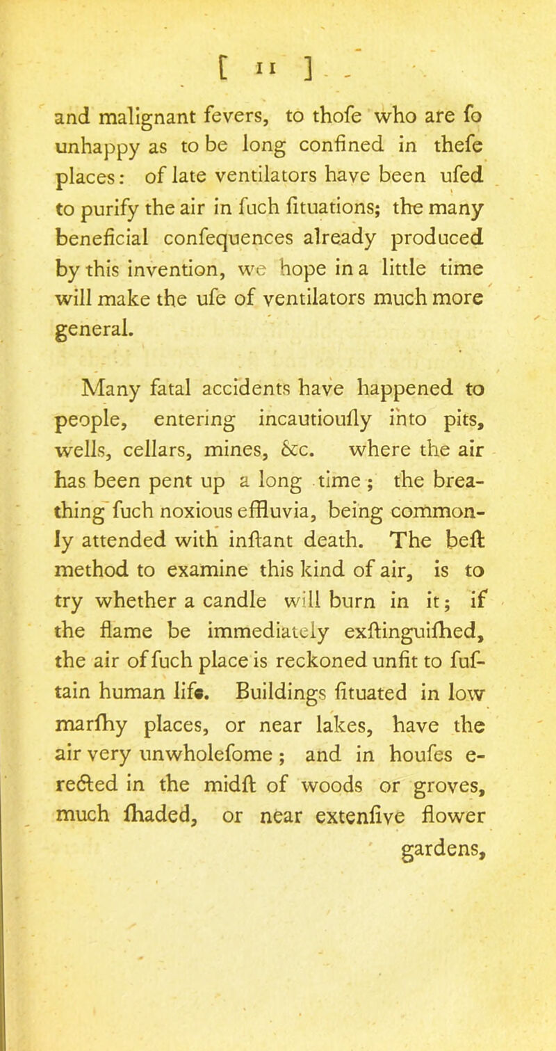 and malignant fevers, to thofe who are fo unhappy as to be long confined in thefe places: of late ventilators have been ufed to purify the air in fuch fituations; the many beneficial confequences already produced by this invention, we hope in a little time will make the ufe of ventilators much more general. Many fatal accidents have happened to people, entering incautioufly into pits, wells, cellars, mines, &c. where the air has been pent up a long time ; the brea- thing fuch noxious effluvia, being common- ly attended with inflant death. The belt method to examine this kind of air, is to try whether a candle will burn in it; if the flame be immediately exfflnguifhed, the air of fuch place is reckoned unfit to fuf- tain human life. Buildings fituated in low marfhy places, or near lakes, have the air very unwholefome ; and in houfes e- re£ted in the midfl of woods or groves, much fhaded, or near extenfive flower gardens.