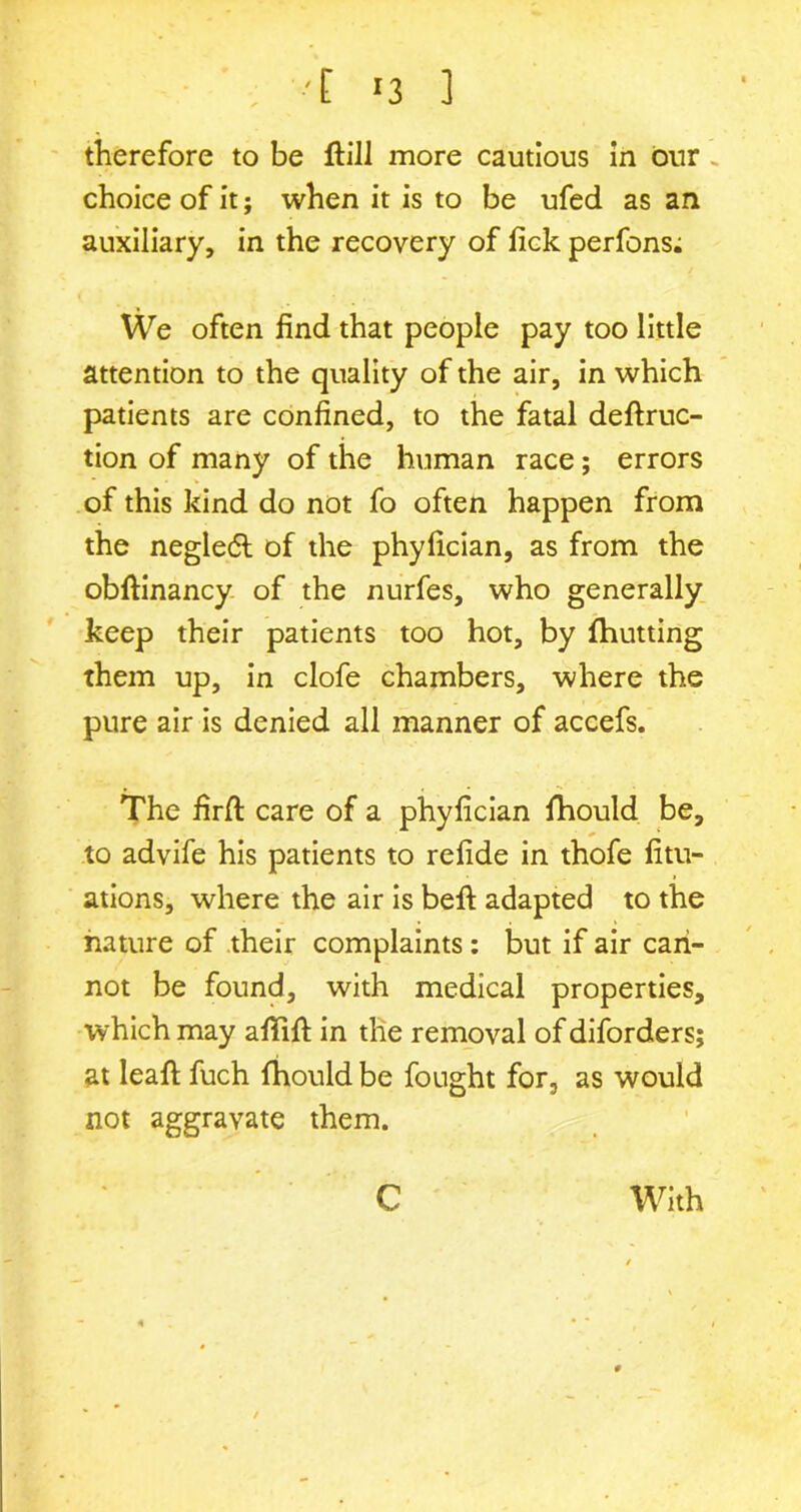 therefore to be ftill more cautious in our choice of it; when it is to be ufed as an auxiliary, in the recovery of fick perfons: We often find that people pay too little attention to the quality of the air, in which patients are confined, to the fatal deftruc- tion of many of the human race; errors of this kind do not fo often happen from the negledt of the phyfician, as from the obftinancy of the nurfes, who generally keep their patients too hot, by fhutting them up, in clofe chambers, where the pure air is denied all manner of accefs. The firfi: care of a phyfician fhould be, to advife his patients to refide in thofe fitu- ations, where the air is befi: adapted to the nature of their complaints : but if air can- not be found, with medical properties, which may afififi: in the removal of diforders; at leaf! fuch fhould be fought for, as would not aggravate them. C With