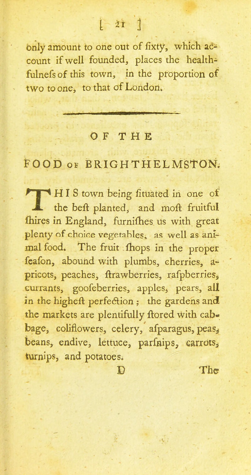 t it i / « Only amount to one out of fixty, which ac- count if well founded, places the health- fulnefs of this town, in the pfoportion of two to one, to that of London. O F T H E FOOD of BRIGHTHELMSTON. This town being fituated in one of the bell planted, and moft fruitful fhires in England, furnifhes us with great plenty of choice vegetables, as well as ani- mal food. The fruit fhops in the proper feafon, abound with plumbs, cherries, a- pricots, peaches, ftrawberries, rafpberries* currants, goofeberries, apples, pears, all in the higheft perfeftion ; the gardens and the markets are plentifully ftored with cab- bage, eoliflowers, celery, afparagus, peas* beans, endive, lettuce, parfnips, earrots, turnips, and potatoes. D The