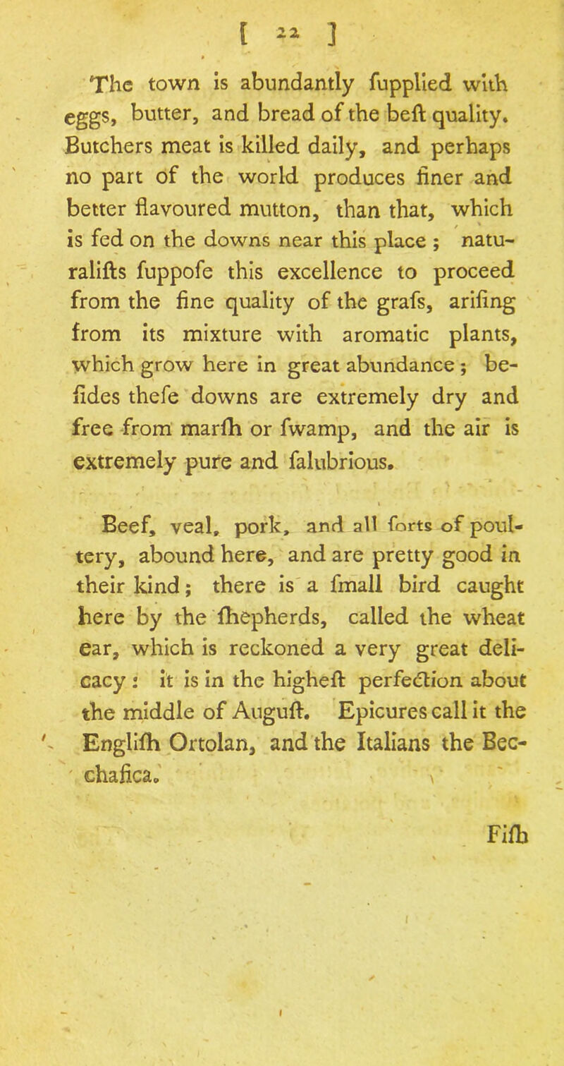 The town is abundantly fupplied with eggs, butter, and bread of the beft quality. Butchers meat is killed daily, and perhaps no part of the world produces finer and better flavoured mutton, than that, which is fed on the downs near this place ; natu- ralifts fuppofe this excellence to proceed from the fine quality of the grafs, arifing from its mixture with aromatic plants, which grow here in great abundance ; be- fides thefe downs are extremely dry and free from marfh or fwamp, and the air is extremely pure and falubrious. i Beef, veal, pork, and all forts of poul- tery, abound here, and are pretty good in their kind; there is a fmall bird caught here by the fhepherds, called the wheat ear, which is reckoned a very great deli- cacy : it is in the higheft perfection about the middle of Angufl. Epicures call it the k Englifh Ortolan, and the Italians the Bec- chaficap V Fifb 1 l