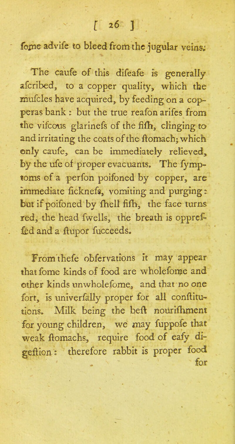 fojne advife to bleed from the jugular veins; The caufe of this difeafe is generally afcribed, to a copper quality, which the znufcles have acquired, by feeding on a cop- peras bank : but the true reafon arifes from the vifcous glarinefs of the fith, clinging to and irritating the coats of the ffomach; which only caufe, can be immediately relieved, by the ufe of proper evacuants. The fymp- toms of a perfon poifoned by copper, are immediate ficknefs, vomiting and purging: but if poifoned by fhell fifh, the face turns red, the head fwells, the breath is oppref- fed and a ftupor fucceeds. From thefe obfervations it may appear that fome kinds of food are wholefonpe and other kinds unwholefome, and that no one fort, is univerfally proper for all conftitu- tions. Milk being the beft nourifhment for young children, we may fuppofe that weak ftomachs, require food of eafy di= geftiontherefore rabbit is proper food ' . ' ' ' 'for