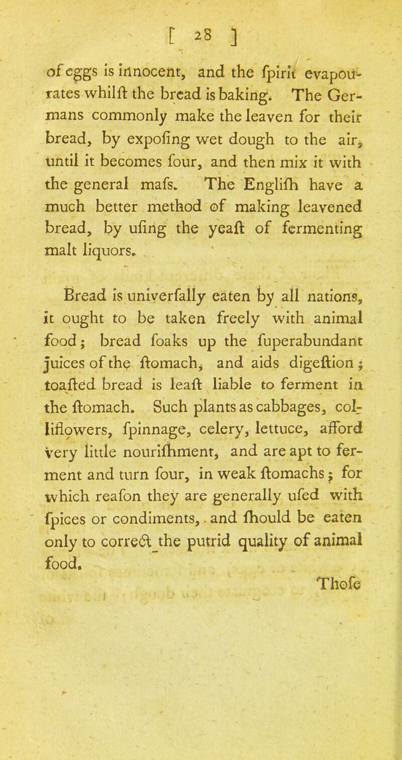 of eggs is innocent, and the fpirit evapoii- rates whilft the bread is baking. The Ger- mans commonly make the leaven for their bread, by expofing wet dough to the air, until it becomes four, and then mix it with the general mafs. The Englifh have a much better method of making leavened bread, by ufing the yeaft of fermenting malt liquors. Bread is univerfally eaten by all nations. It ought to be taken freely with animal food; bread foaks up the fuperabundant juices of the ftomachj and aids digeftion ; toafted bread is lead: liable to ferment in the ftomach. Such plants as cabbages, col- liflpwers, fpinnage, celery, lettuce, afford Very little nourilThment, and are apt to fer- ment and turn four, in weak ftomachs; for which reafon they are generally ufed with fpices or condiments,. and fhould be eaten only to correct the putrid quality of animal food. i.. •_ / Thofe