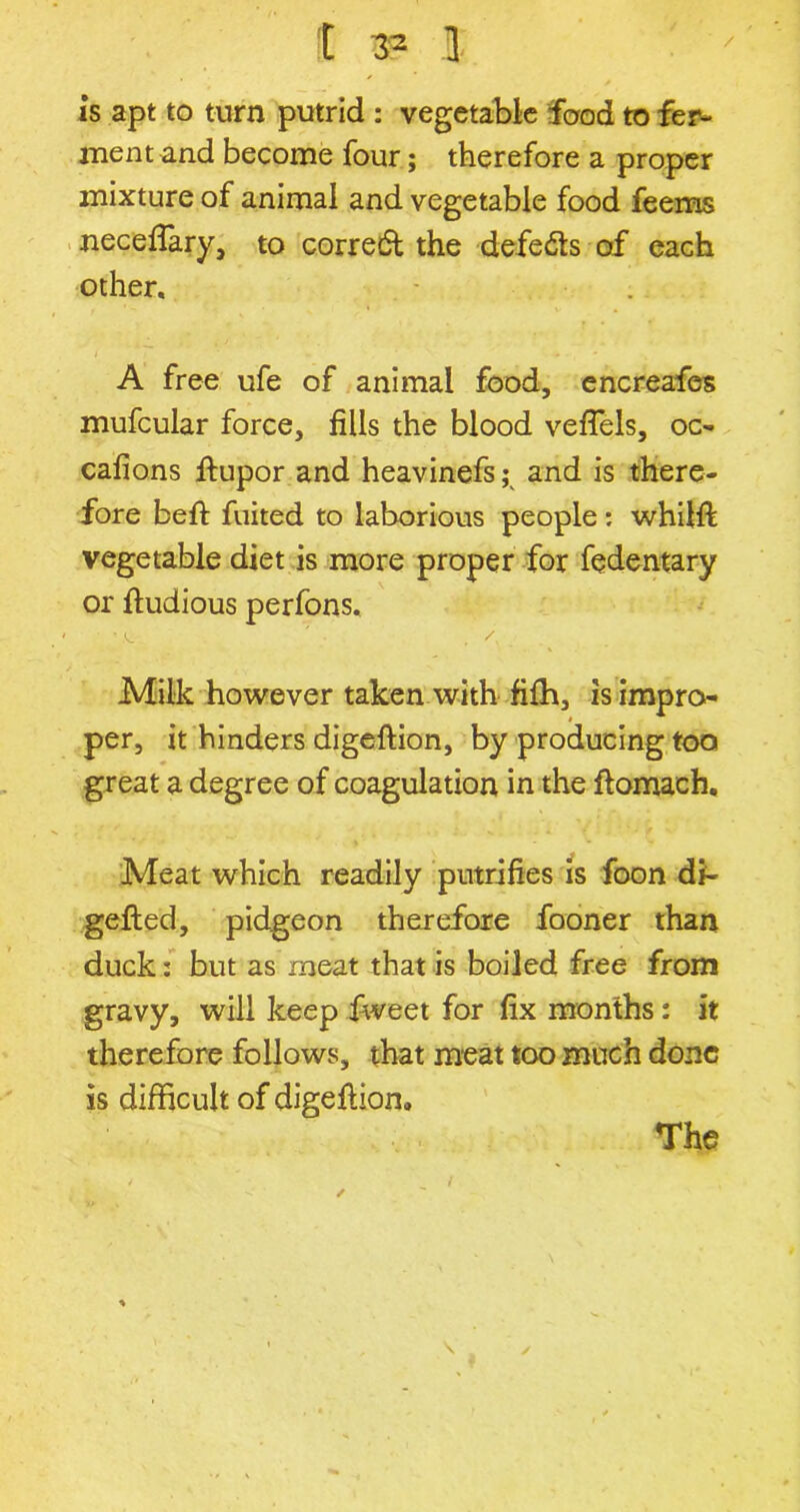 I 33 1 is apt to turn putrid : vegetable food to fer- ment and become four; therefore a proper mixture of animal and vegetable food feems neceflary, to corredt the defeats of each other, A free ufe of animal food, encreafes mufcular force, fills the blood veflels, oc- cafions fiupor and heavinefs; and is there- fore befi: fuited to laborious people : whilft vegetable diet is more proper for fedentary or fiudious perfons, ■ '.t • . . Milk however taken with filh, is impro- per, it hinders digeffion, by producing too great a degree of coagulation in the ftomach. Meat which readily putrifies is foon di- gefted, pidgeon therefore fooner than duck: but as meat that is boiled free from gravy, will keep Iweet for fix months: it therefore follows, that meat too much done is difficult of digeftion* \ The