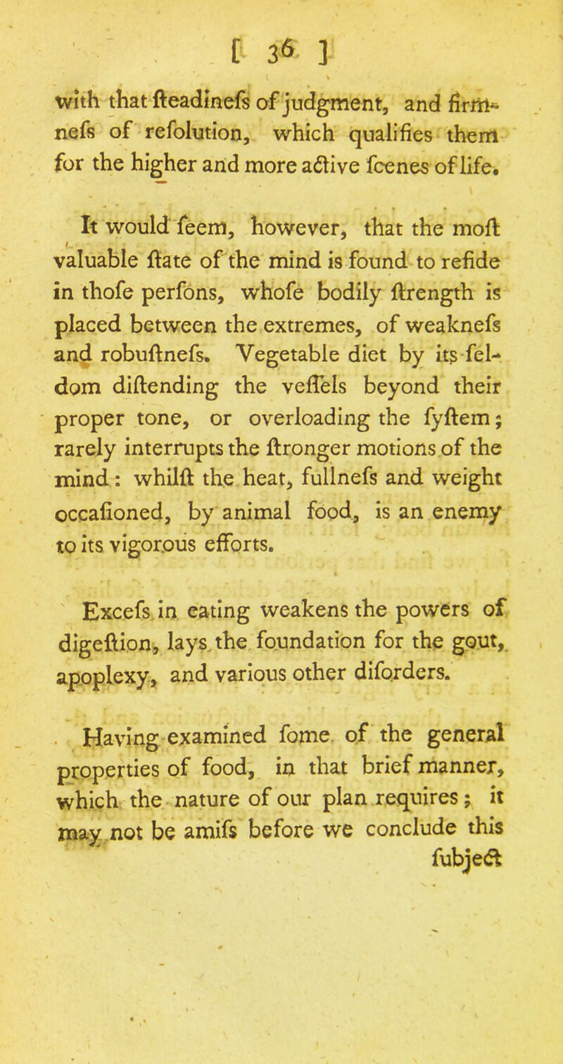 l % with that fteadinefs of judgment, and nefs of refolution, which qualifies them for the higher and more adtive fcenes of life. It would feem, however, that the moft valuable ftate of the mind is found to refide in thofe perfons, whofe bodily ftrength is placed between the extremes, of weaknefs and robuftnefs. Vegetable diet by its fel- dom diftending the veffels beyond their proper tone, or overloading the fyftem; rarely interrupts the ftronger motions of the mind : whilft the heat, fullnefs and weight occafioned, by animal food, is an enemy to its vigorous efforts. Excefs in eating weakens the powers of digeftion, lays, the foundation for the gout, apoplexy, and various other diforders. Having examined fome of the general properties of food, in that brief manner, which the nature of our plan requires; it may not be amifs before we conclude this fubjeft