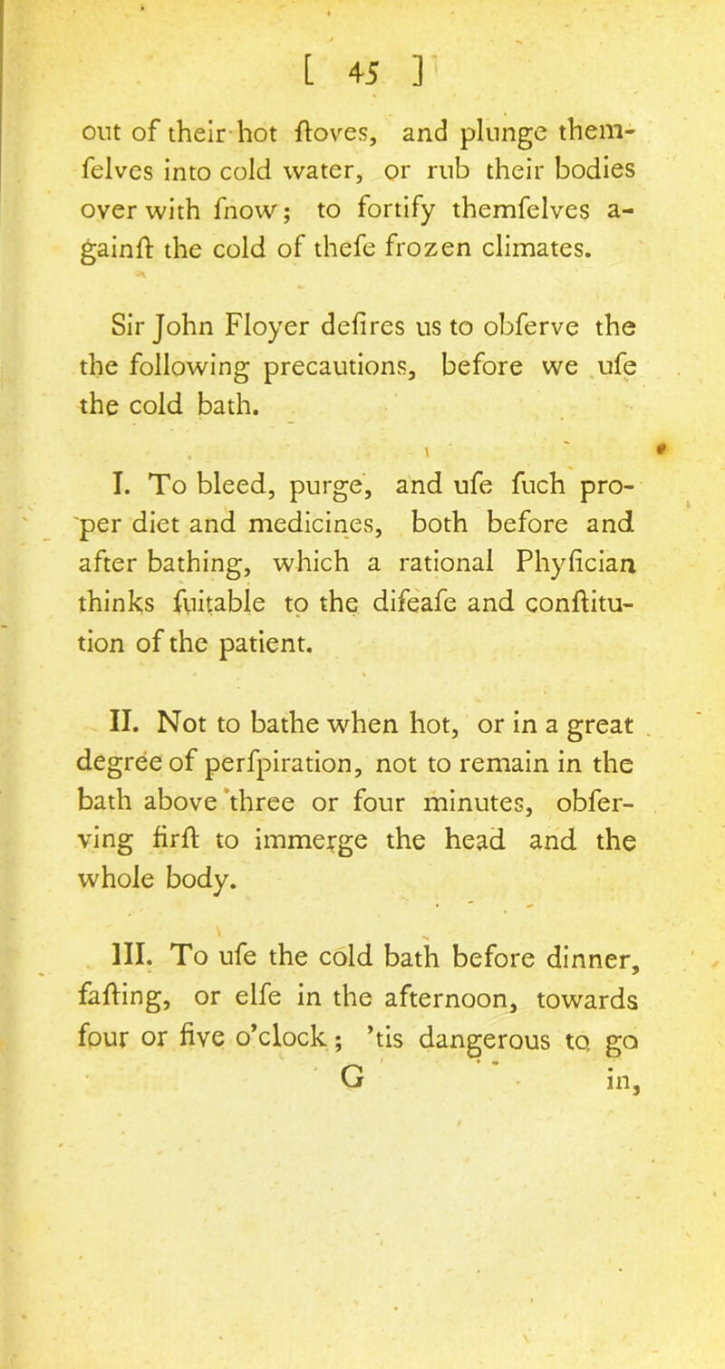 out of their hot ftoves, and plunge them- felves into cold water, or rnb their bodies over with fnow; to fortify themfelves a- gainfi: the cold of thefe frozen climates. Sir John Floyer defires us to obferve the the following precautions, before we ufe the cold bath. \ ' ' * I. To bleed, purge, and ufe fuch pro- per diet and medicines, both before and after bathing, which a rational Phyfician thinks fuitable to the difeafe and conftitu- tion of the patient. II. Not to bathe when hot, or in a great degree of perfpiration, not to remain in the bath above three or four minutes, obfer- ving firft to immerge the head and the whole body. III. To ufe the cold bath before dinner, faffing, or elfe in the afternoon, towards four or five o’clock; ’tis dangerous to, go G in,