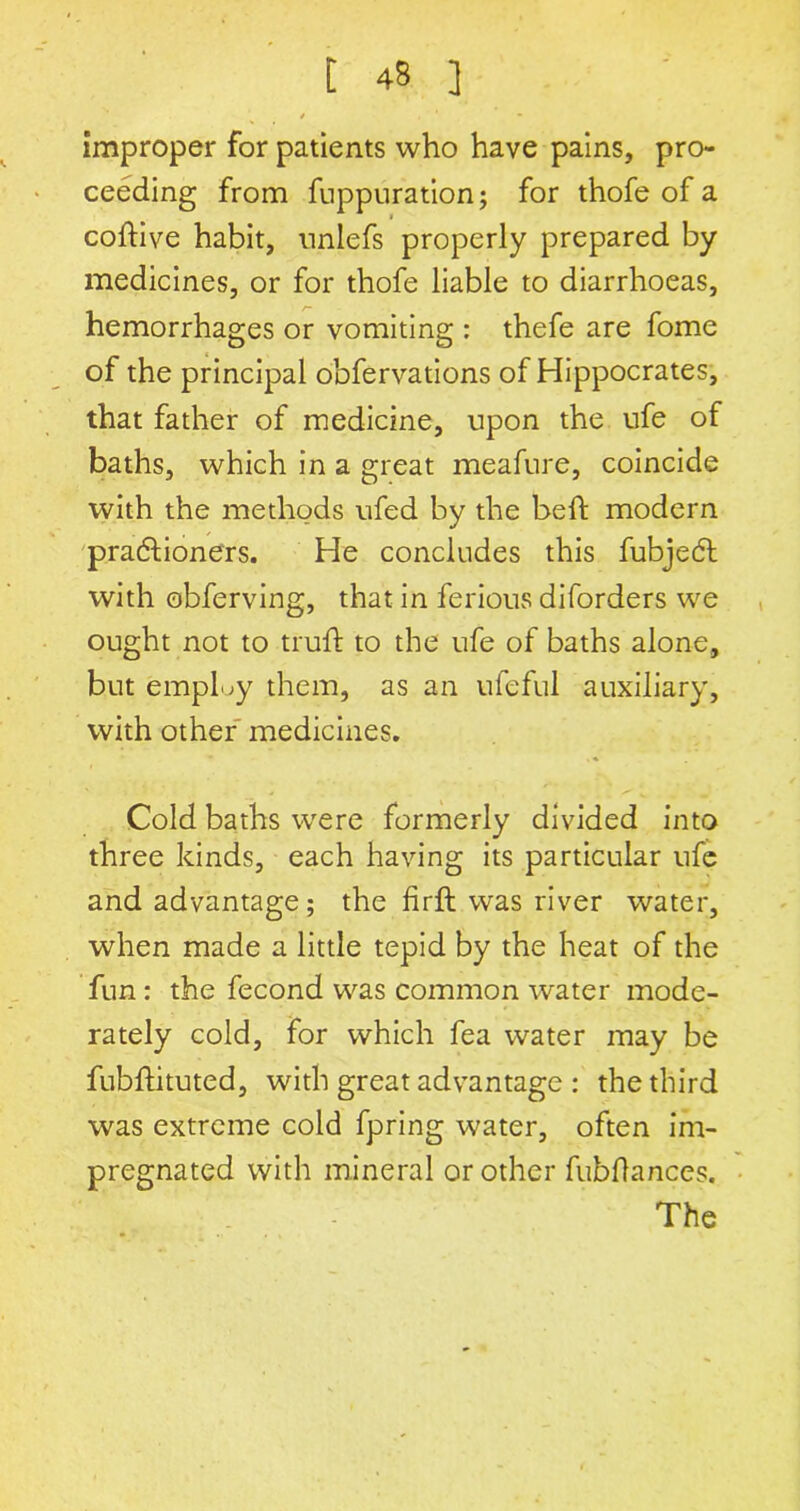 * * * improper for patients who have pains, pro- ceeding from fuppuration; for thofe of a coftive habit, nnlefs properly prepared by medicines, or for thofe liable to diarrhoeas, hemorrhages or vomiting : thefe are fome of the principal obfervations of Hippocrates, that father of medicine, upon the ufe of baths, which in a great meafure, coincide with the methods ufed by the beft modern pra&ioners. He concludes this fubjedt with obferving, that in ferious diforders we ought not to trufb to the ufe of baths alone, but employ them, as an ufeful auxiliary, with other medicines. Cold baths were formerly divided into three kinds, each having its particular ufe and advantage; the firft was river water, when made a little tepid by the heat of the fun : the fecond was common water mode- rately cold, for which fea water may be fubflituted, with great advantage : the third was extreme cold fpring water, often im- pregnated with mineral or other fubflances. The