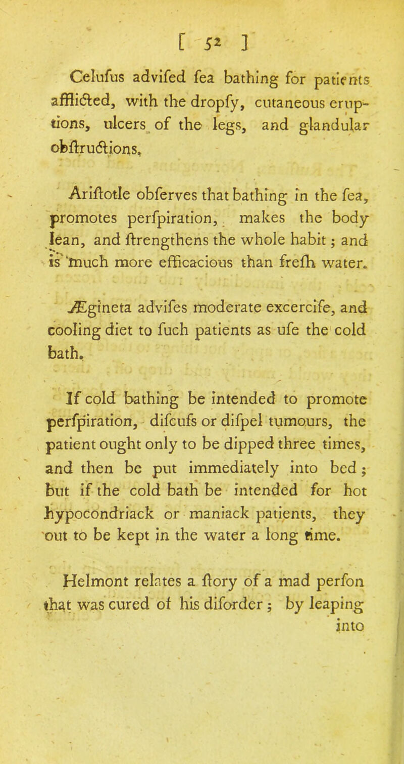 Celufus advifed fea bathing for patients afflidted, with the dropfy, cutaneous erup- tions, ulcers of the legs, and glandular obffrudlions, Ariftotle obferves that bathing in the fea, promotes perfpiration, makes the body- lean, and ffrengthens the whole habit; and is “much more efficacious than frefh water. A£gineta advifes moderate excercife, and cooling diet to fuch patients as ufe the cold bath. If cold bathing be intended to promote perfpiration, difcufs or difpel tumours, the patient ought only to be dipped three times, and then be put immediately into bed; but if the cold bath be intended for hot hypocondriack or maniack patients, they out to be kept in the water a long time. Helmont relates a ffory of a mad perfon th^t was cured of his diforder ; by leaping into