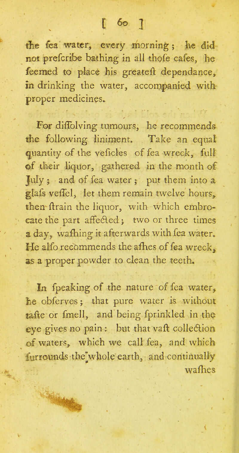 the fea water, every morning; he did not prefcribe bathing in all thole cafes, he feemed to place his greated: dependance, in drinking the water, accompanied with- proper medicines* . * < For diflolving tumours, he recommends the following liniment. Take an equal quantity of the velicles of fea wreck, full of their liquor, gathered in the month of July ; and of fea water ; put them into a glafs velTel, let them remain twelve hours* them drain the liquor, with which embro- cate the part affedled j two or three times a day, wafhing it afterwards with fea water. He alfo recommends the afhes of fea wreck, as a proper powder to clean the teeth. In fpeaking of the nature of fea water, he obferves; that pure water is without tade or fmell, and being fprinkled in the eye gives no pain: but that vaft collection of waters, which we call fea, and which furrounds the\vhole earth, and continually wadies