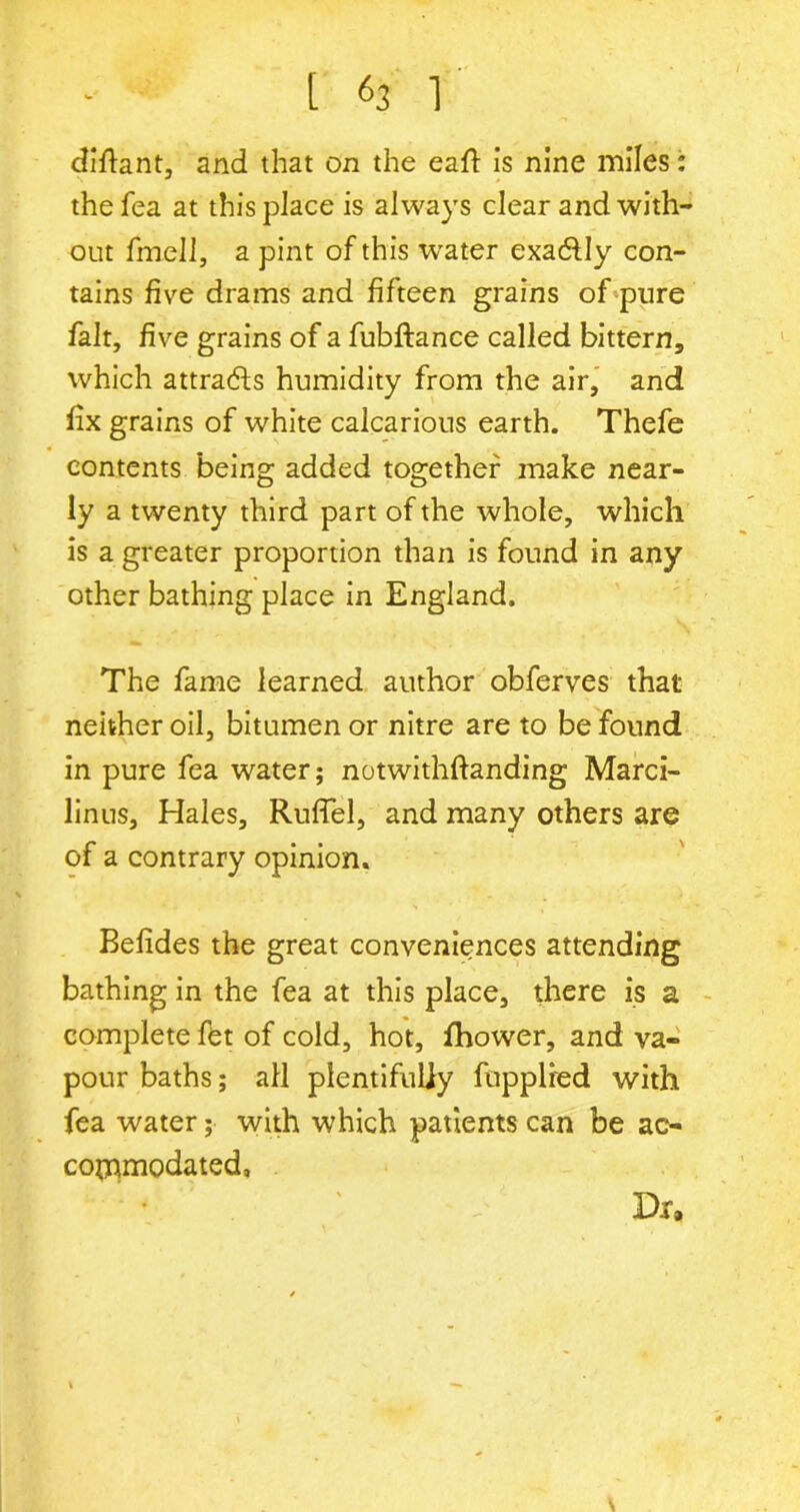 difiant, and that on the eafl: is nine miles: the fea at this place is always clear and with- out fmell, a pint of this water exa&Iy con- tains five drams and fifteen grains of pure fait, five grains of a fubftance called bittern, which attracts humidity from the air, and fix grains of white calcarious earth. Thefe contents being added together make near- ly a twenty third part of the whole, which is a greater proportion than is found in any other bathing place in England. The fame learned author obferves that neither oil, bitumen or nitre are to be found in pure fea water; notwithftanding Marci- linus. Hales, Rufiel, and many others are of a contrary opinion. Befides the great conveniences attending bathing in the fea at this place, there is a complete fet of cold, hot, fhower, and va- pour baths; all plentifully fupplred with fea water; with which patients can be ac- commodated. Dr,