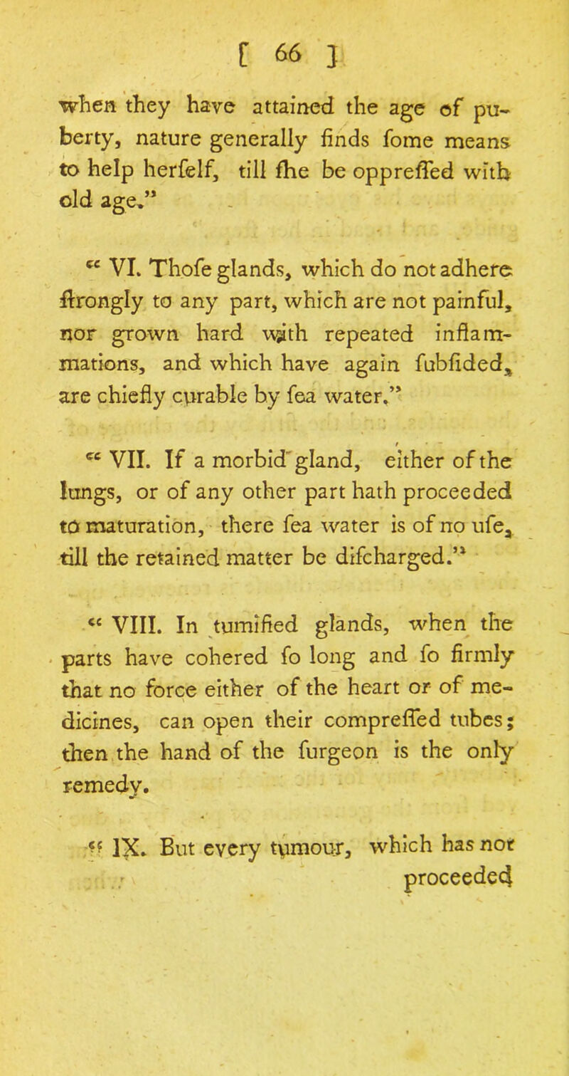 when they have attained the age of pu- berty, nature generally finds fome means to help herfelf, till fhe be oppreffed with old age,” cc VL Thofe glands, which do not adhere flrongly to any part, which are not painful, nor grown hard wjith repeated inflam- mations, and which have again fubfideds are chiefly curable by fea water.” t * - cc VII. If a morbid gland, either of the lungs, or of any other part hath proceeded to maturation, there fea water is of no ufea till the retained matter be difcharged.’1 <e VIII. In tumified glands, when the parts have cohered fo long and fo firmly that no force either of the heart or of me- dicines, can open their compreffed tubes; then the hand of the furgeon is the only remedv. mf * 4 IX. But every tumour, which has not ..:v proceeded