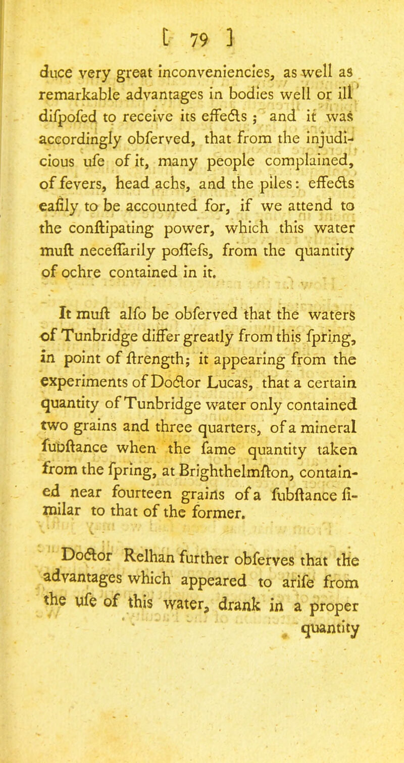 duce very great inconveniencies, as well as remarkable advantages in bodies well or ill difpofed to receive its effetfls ; and it was accordingly obferved, that from the injudi- cious ufe of it, many people complained, of fevers, head achs, and the piles: effedls eafily to be accounted for, if we attend to the conftipating power, which this water muft neceffarily poflefs, from the quantity of ochre contained in it. It muft alfo be obferved that the waters of Tunbridge differ greatly from this fpring, an point of ftrength; it appearing from the experiments of Dotflor Lucas, that a certain quantity of Tunbridge water only contained two grains and three quarters, of a mineral fubftance when the fame quantity taken from the fpring, at Brighthelmfton, contain- ed near fourteen grains of a fubftance fi- milar to that of the former. V ' - Dotftor Relhan further obferves that the advantages which appeared to arife from the ufe of this water, drank in a proper quantity