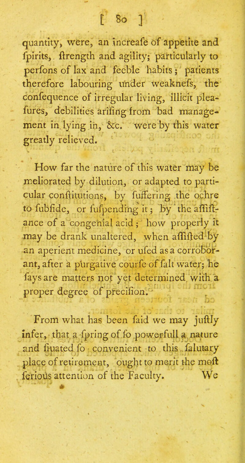 quantity, were, an increafe of appetite and fpirits, ftrength and agility; particularly to perfons of lax and feeble habits; patients therefore labouring under weaknefs, the confequence of irregular living, illicit plea- fures, debilities arifing from bad manage- ment in lying in, &c. were by this water greatly relieved. V 'v ‘ i 1 - ■ - ' • c * / + s - - >4 ’ ' * * • -v • • • How far the nature of this water may be meliorated by dilution, or adapted to parti- cular conflitutions, by buffering the ochre to fubfide, or fufpending it; by the affift- ance of a congenial acid; how properly it may be drank unaltered, when aflifted by an aperient medicine, or ufed as a corrobor- ant, after a purgative courfe of fait water; he fays are matters not yet determined with a proper degree of precifion. - From what has been faid we may juftly Infer, that a fpring of fo powerfull a nature and fiuated fo convenient to this falutary place of retirement, ought to merit the moft ferioUs attention of the Faculty. We