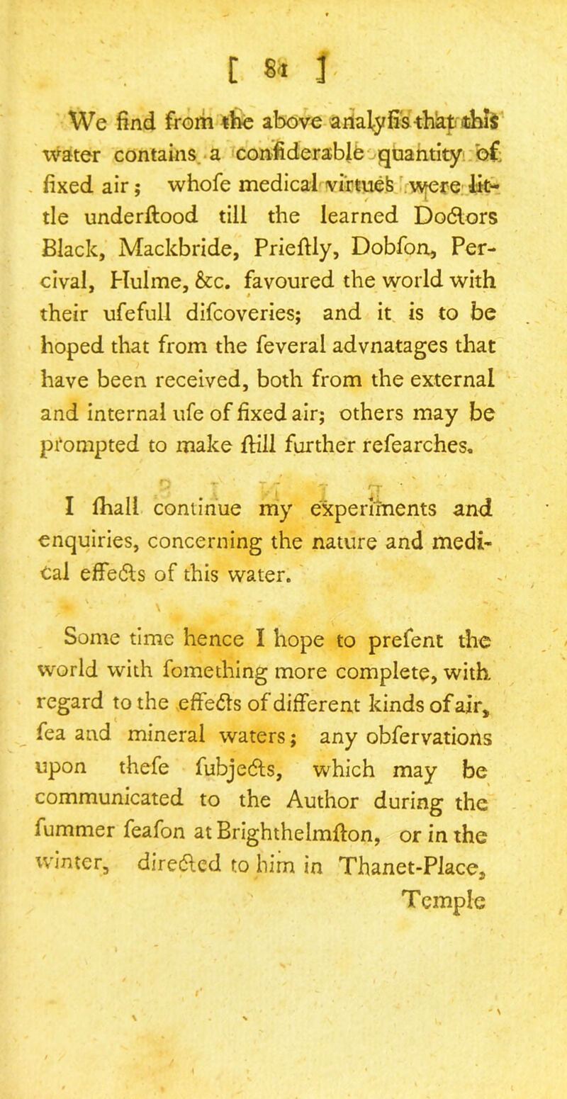 C 8-1 f We find from the above analy fis -thkt this water contains, a considerable quantity of fixed air; whofe medical virtue^ were lit- tle understood till the learned Do6lors Black, Mackbride, Prieftly, Dobfon, Per- cival, Hulme, &c. favoured the world with their ufefull difcoveries; and it is to be hoped that from the feveral advnatages that have been received, both from the external and internal ufe of fixed air; others may be prompted to make ftili further refearches. 7. 7 y n- I Shall continue my experiments and enquiries, concerning the nature and medi- cal effe&s of this water. \ Some time hence I hope to prefent the world with fomething more complete, with, regard to the effe&s of different kinds of air, fea and mineral waters; any obfervations upon thefe fubjedts, which may be communicated to the Author during the fummer feafon at BrighthelmSton, or in the winter, diredled to him in Thanet-Place, Temple \