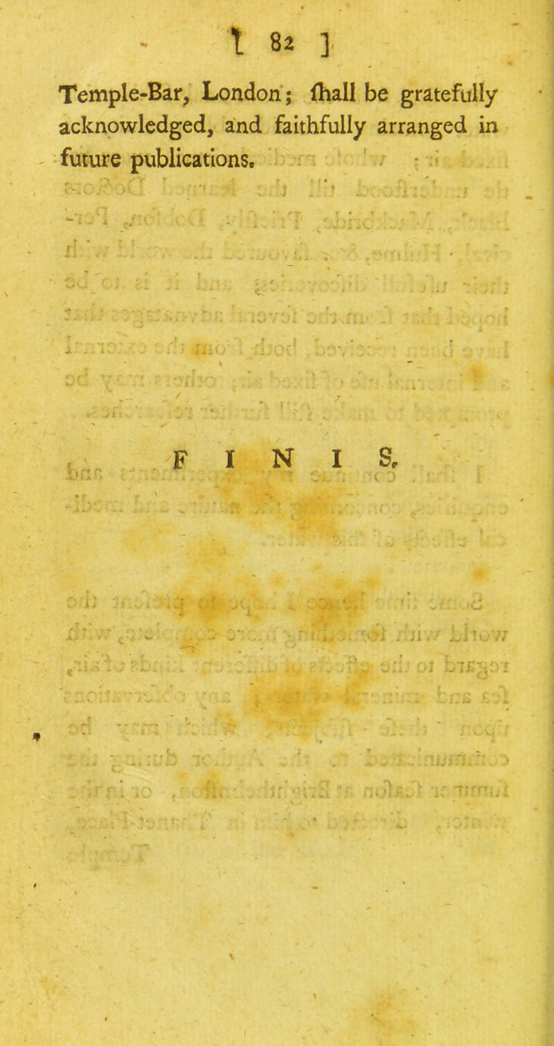Temple-Bar, London; fhall be gratefully acknowledged, and faithfully arranged in future publications. <• . n •. Of!i :jjnc \ i. -1 OX! i 2'. /id: : -■ 0C: V 71 1 '«• . : 1 mo . 1?: II- » » r brtfi F I N I S, .r; C D j h jd 1VI • , .1 -• •S j-. Ut * mJ . • zu >c ■ xjiv/ iiiov; iu ? 31b 01 bis^oi i* aim* ckb £-31 j • - I J.ou 1 1 * :iir’>n:S nokJl i; Tirnni M% * . •*: r- (