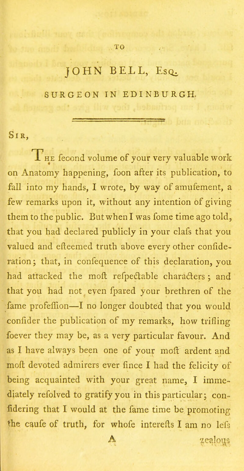 TO JOHN BELL, EsQi SURGEON TN EDINBURG Ho Sir, The fecond volume of your very valuable work on Anatomy happening, foon after its publication, to fall into my hands, I wrote, by way of amufement, a few remarks upon it, without any intention of giving them to the public. But when I was fome time ago told, that you had declared publicly in your clafs that you valued and efteemed truth above every other confide- ration; that, in confequence of this declaration, you had attacked the moll refpeclable characters; and that you had not even fpared your brethren of the fame profeffion—I no longer doubted that you would conlider the publication of my remarks, how trifling foever they may be, as a very particular favour. And as I have always been one of your moll ardent and molt devoted admirers ever fince I had the felicity of being acquainted with your great name, I imme- diately refolved to gratify you in this particular; con- fidering that I would at the fame time be promoting