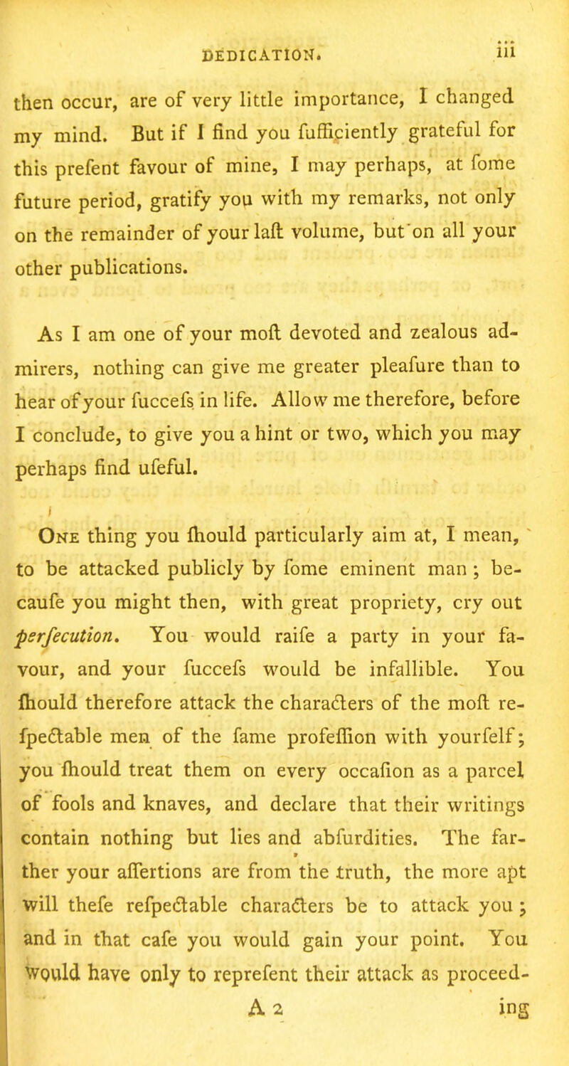 then occur, are of very little importance, I changed my mind. But if I find you fufficiently grateful for this prefent favour of mine, I may perhaps, at fome future period, gratify you with my remarks, not only on the remainder of yourlaft volume, but'on all your other publications. As I am one of your molt devoted and zealous ad- mirers, nothing can give me greater pleafure than to hear of your fuccefs. in life. Allow me therefore, before I conclude, to give you a hint or two, which you may perhaps find ufeful. I One thing you fhould particularly aim at, I mean, to be attacked publicly by fome eminent man ; be- caufe you might then, with great propriety, cry out perfection. You would raife a party in your fa- vour, and your fuccefs would be infallible. You Ihould therefore attack the characters of the molt re- fpeCtable men of the fame profefiion with yourfelf; you Ihould treat them on every occafion as a parcel of fools and knaves, and declare that their writings contain nothing but lies and abfurdities. The far- 9 ther your aflertions are from the truth, the more apt will thefe refpeCtable characters be to attack you ; and in that cafe you would gain your point. You Would have only to reprefent their attack as proceed- A 2 ing