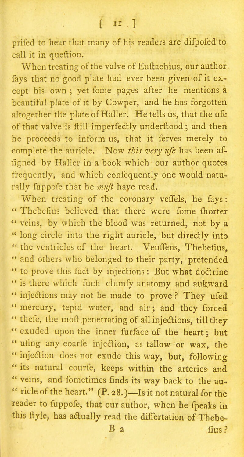 prifed to hear that many of his readers are difpofed to call it in queftion. When treating of the valve of Euftachius, our author fays that no good plate had ever been given of it ex- cept his own ; yet fome pages after he mentions a beautiful plate of it by Cowper, and he has forgotten altogether the plate of Haller. He tells us, that the ufe of that valve is Hill imperfectly underftood; and then he proceeds to inform us, that it ferves merely to complete the auricle. Now this very ufe has been af- ligned by Haller in a book which our author quotes frequently, and which confequently one would natu- rally fuppofe that he muji haye read. When treating of the coronary veffels, he fays: “ Thebelius believed that there were fome ftiorter “ veins, by which the blood was returned, not by a “ long circle into the right auricle, but diredly into “ the ventricles of the heart. Veuflens, Thebefius, “ and others who belonged to their party, pretended “ to prove this fad by injedions: But what dodrine “ is there which fuch cl unify anatomy and auk.ward “ injedions may not be made to prove ? They ufed “mercury, tepid water, and air; and they forced “ thefe, the mod penetrating of all injedions, till they “ exuded upon the inner furface of the heart; but “ uling any coarfe injedion, as tallow or wax, the “ injedion does not exude this way, but, following “ its natural courfe, keeps within the arteries and “ veins, and fometimes finds its way back to the au- “ ricle of the heart.” (P.28.)—Is it not natural for the reader to fuppofe, that our author, when he fpeaks in this ftyie, has adually read the dififertation of Thebe- B 2 fius ?