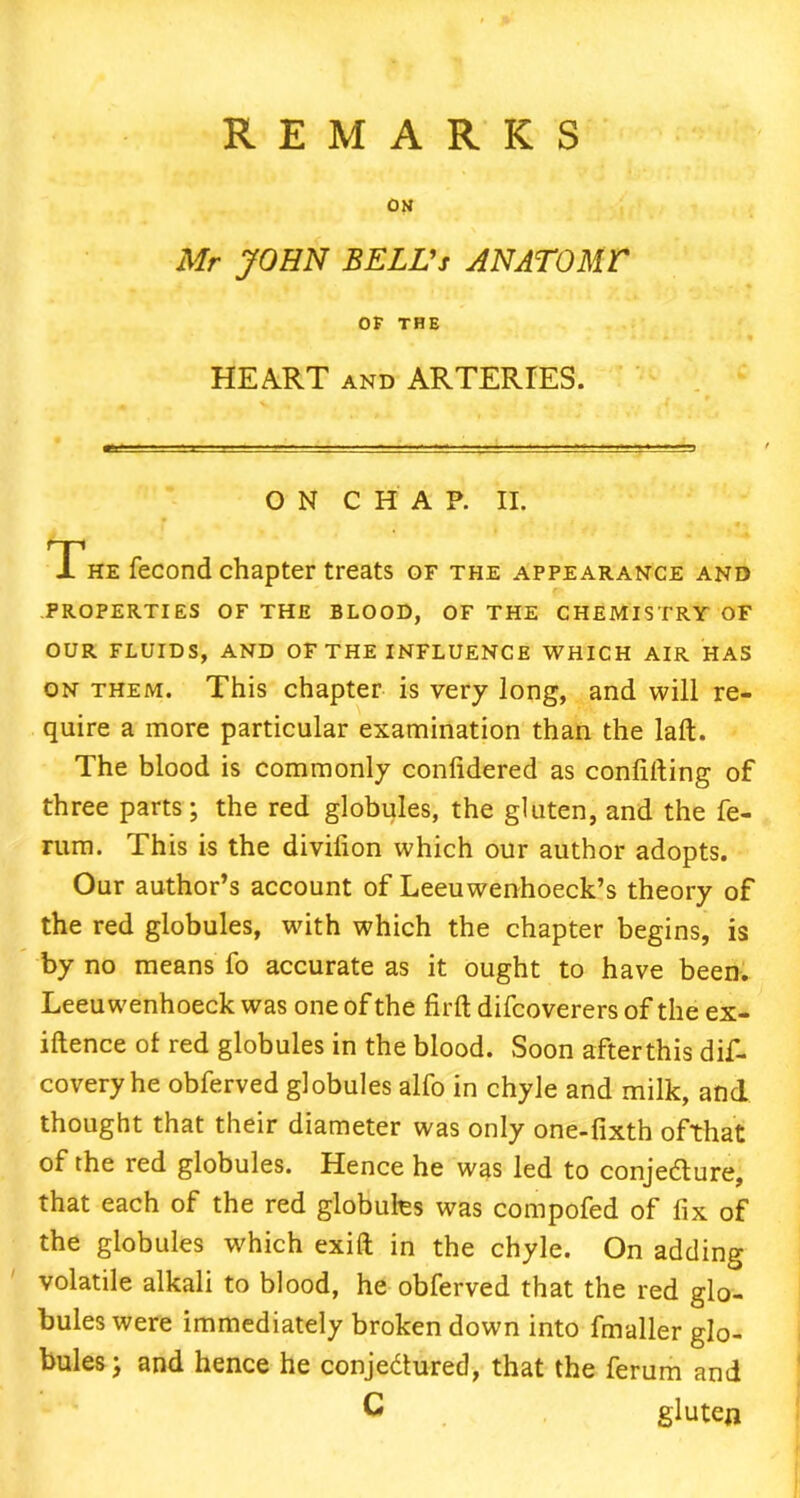 ON Mr JOHN BELL's AN ATOM V OF THE HEART and ARTERIES. ■. -- ON CHAP. II. The fecond chapter treats of the appearance and PROPERTIES OF THE BLOOD, OF THE CHEMISTRY OF OUR FLUIDS, AND OF THE INFLUENCE WHICH AIR HAS on them. This chapter is very long, and will re- quire a more particular examination than the laft. The blood is commonly conlidered as confiding of three parts; the red globules, the gluten, and the fe- rum. This is the divifion which our author adopts. Our author’s account of Leeuwenhoeck’s theory of the red globules, with which the chapter begins, is by no means fo accurate as it ought to have been. Leeuwenhoeck was one of the firft difcoverers of the ex- igence of red globules in the blood. Soon after this dif- covery he obferved globules alfo in chyle and milk, and thought that their diameter was only one-fixth ofthat of the red globules. Hence he was led to conje&ure, that each of the red globules was compofed of fix of the globules which exift in the chyle. On adding volatile alkali to blood, he obferved that the red glo- bules were immediately broken down into fmaller glo- bules; and hence he conje&ured, that the ferum and C gluten