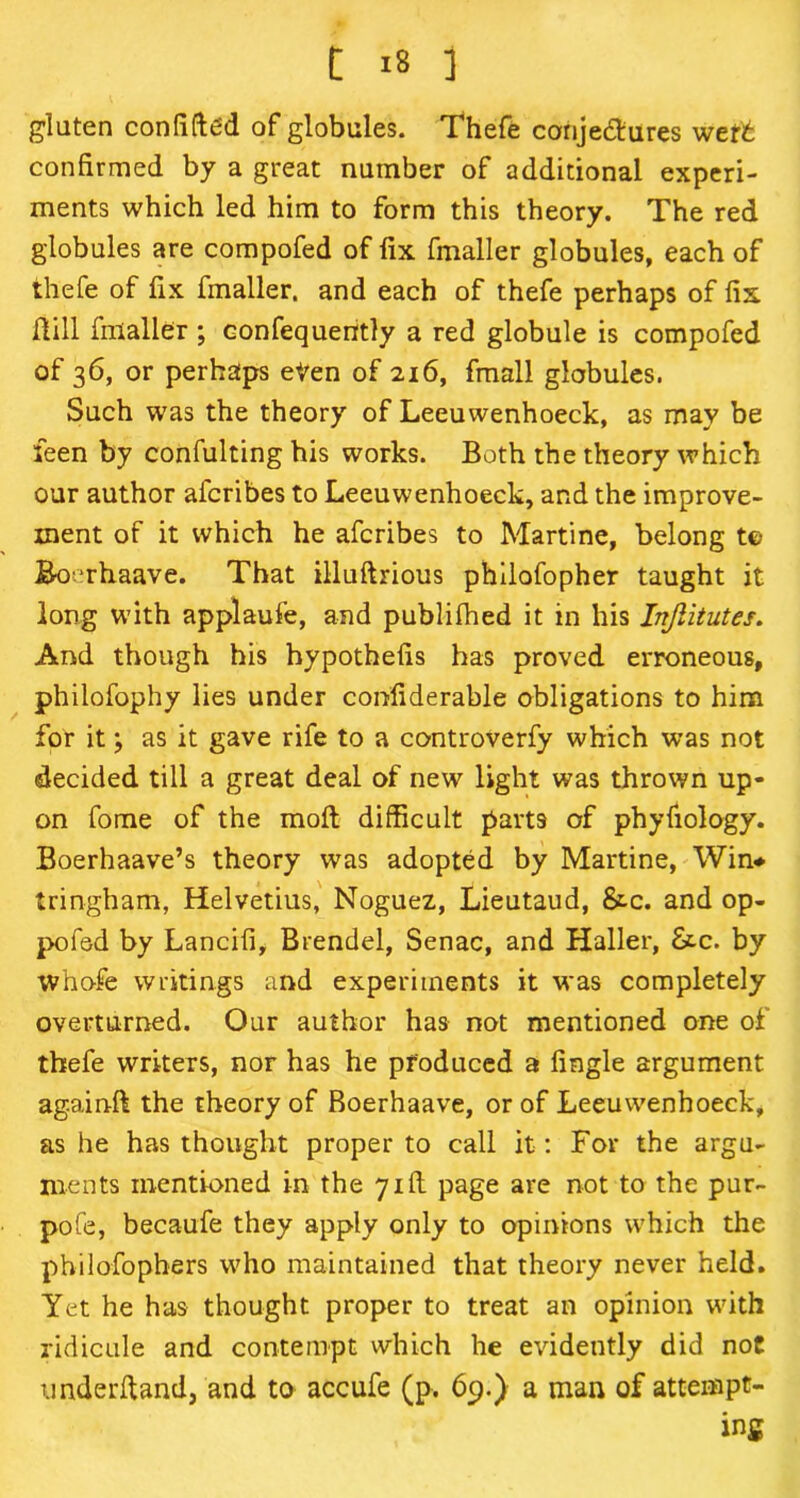 C I* ] gluten confifted of globules. Thefe canje&ures weft confirmed by a great number of additional experi- ments which led him to form this theory. The red globules are compofed of fix fmaller globules, each of thefe of fix fmaller. and each of thefe perhaps of fix Hill fmaller ; eonfequently a red globule is compofed of 36, or perhaps eVen of 216, fmall globules. Such was the theory of Leeuwenhoeck, as may be feen by confulting his works. Both the theory which our author afcribes to Leeuwenhoeck, and the improve- ment of it which he afcribes to Martine, belong t© Boerhaave. That illuftrious philofopher taught it long with applaufe, and publifhed it in his Injlitutes. And though his hypothefis has proved erroneous, philofophy lies under confiderable obligations to him for it; as it gave rife to a controverfy which was not decided till a great deal of new light was thrown up- on fome of the molt difficult parts of phyfiology. Boerhaave’s theory was adopted by Martine, Win* tringham, Helvetius, Noguez, Lieutaud, &c. and op- pofed by Lancifi, Brendel, Senac, and Haller, &.c. by whofe writings and experiments it was completely overturned. Our author has not mentioned one of thefe writers, nor has he produced a Angle argument againft the theory of Boerhaave, or of Leeuwenhoeck, as he has thought proper to call it: For the argu- ments mentioned in the 7id page are not to the pur- pofe, becaufe they apply only to opinions which the philofophers who maintained that theory never held. Yet he has thought proper to treat an opinion with ridicule and contempt which he evidently did noC underftand, and to accufe (p. 69.) a man of attempt- ing