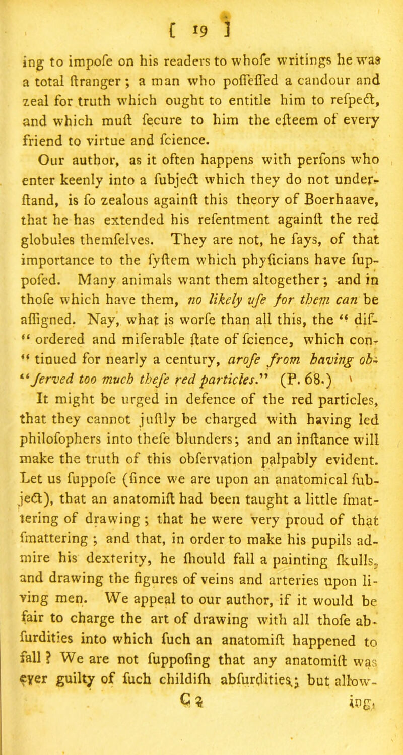 ing to impofe on his readers to whofe writings he was a total flranger; a man who pofieffed a candour and zeal for truth which ought to entitle him to refpedt, and which mull fecure to him the efleem of every friend to virtue and fcience. Our author, as it often happens with perfons who enter keenly into a fubjedl which they do not under- fland, is fo zealous againfl this theory of Boerhaave, that he has extended his refentment againlt the red globules themfelves. They are not, he fays, of that importance to the fyflem which phyficians have fup- poled. Many animals want them altogether; and in thofe which have them, no likely vfe for them can be affigned. Nay, what is worfe than all this, the dif- “ ordered and miferable Hate of fcience, which con- “ tinued for nearly a century, arofe from having ob± “ Jerved too much thefe red particles.” (P. 68.) ' It might be urged in defence of the red particles, that they cannot juftly be charged with having led philofophers into thefe blunders; and an inflance will make the truth of this obfervation palpably evident. Let us fuppofe (fince we are upon an anatomical fub- jett), that an anatomifl had been taught a little fmat- tering of drawing ; that he were very proud of that fmattering ; and that, in order to make his pupils ad- mire his dexterity, he fhould fall a painting Ikulls, and drawing the figures of veins and arteries upon li- ving men. We appeal to our author, if it would be fair to charge the art of drawing with all thofe ab- furdities into which fuch an anatomifl happened to fall ? We are not fuppofing that any anatomifl was eyer guilty of fuch childifh abfurdities.; but allow- C 3 ing,