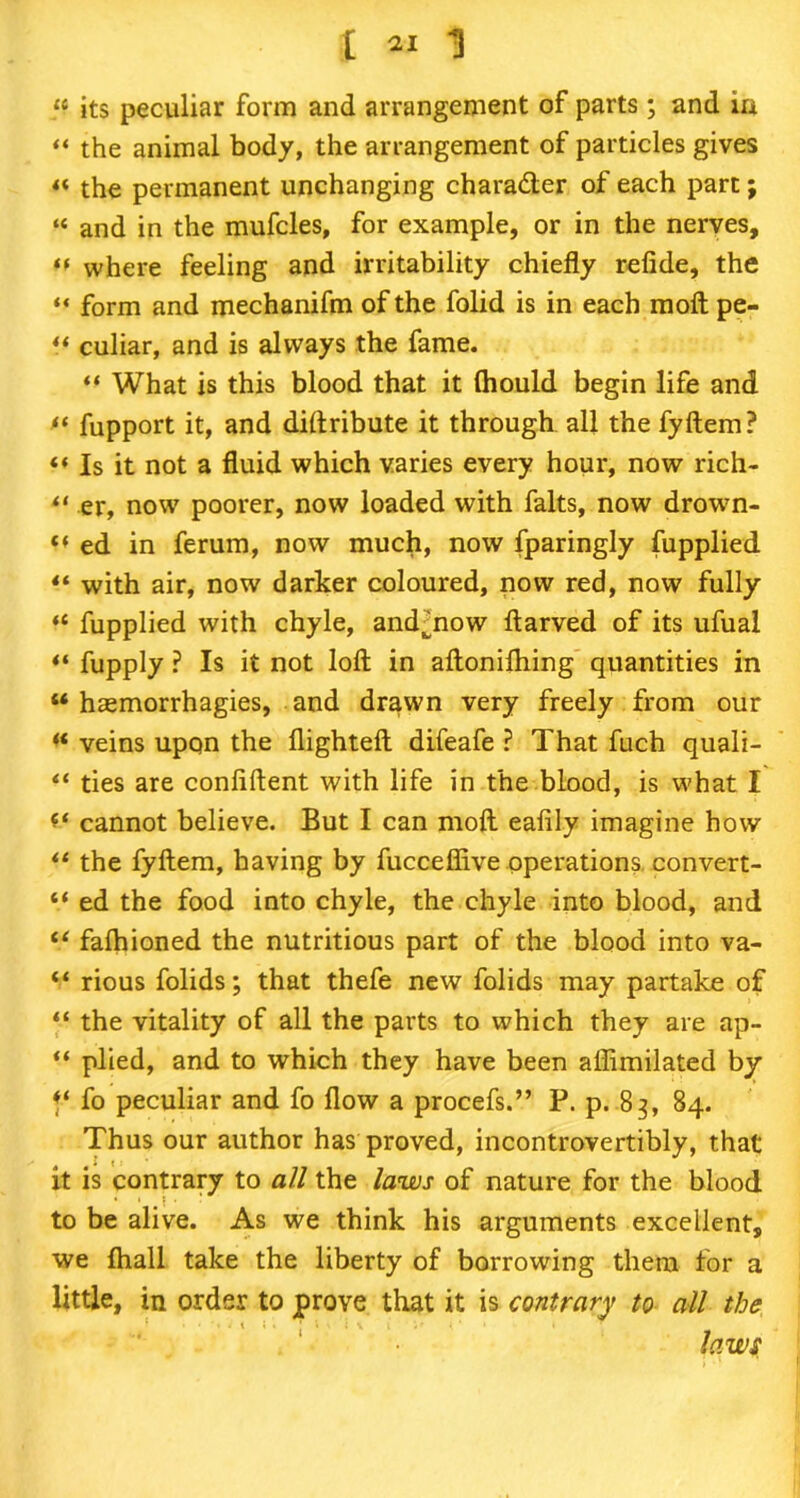 I *1 1 “ its peculiar form and arrangement of parts ; and ia “ the animal body, the arrangement of particles gives « the permanent unchanging character of each part; “ and in the mufcles, for example, or in the nerves, *f where feeling and irritability chiefly refide, the “ form and mechanifm of the folid is in each molt pe- “ culiar, and is always the fame. “ What is this blood that it (hould begin life and “ fupport it, and diftribute it through all the fyftem? “ Is it not a fluid which varies every hour, now rich- “ er, now poorer, now loaded with falts, now drown- “ ed in ferum, now much, now fparingly fupplied with air, now darker coloured, now red, now fully “ fupplied with chyle, and jiow ftarved of its ufual ** fupply ? Is it not loft in aftonilhing quantities in “ hasmorrhagies, and drawn very freely from our “ veins upon the flighteft difeafe ? That fuch quali- ties are confiftent with life in the blood, is what I cannot believe. But I can moft eafily imagine how “ the fyftem, having by fucceffive operations convert- “ ed the food into chyle, the chyle into blood, and iC fafhioned the nutritious part of the blood into va- “ rious folids; that thefe new folids may partake of “ the vitality of all the parts to which they are ap- “ plied, and to which they have been aflimilated by f‘ fo peculiar and fo flow a procefs.” P. p. 83, 84. Thus our author has proved, incontrovertibly, that it is contrary to all the laws of nature for the blood to be alive. As we think his arguments excellent, we ftiall take the liberty of borrowing them for a little, in order to prove that it is contrary to all the laws