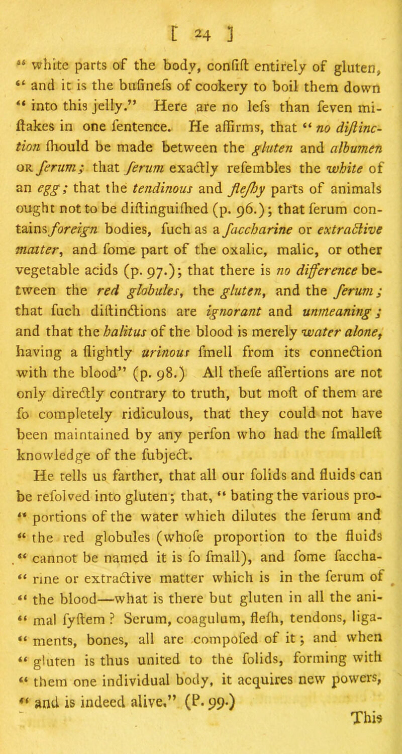 44 white parts of the body, confift entirely of gluten, “ and it is the bufinefs of cookery to boil them down ** into this jellyHere are no lefs than feven mi- flakes in one fentence. He affirms, that 44 no diflinc- tion ffiould be made between the gluten and albumen or ferum; that ferum exactly refembles the white of an egg; that the tendinous and flejhy parts of animals ought not to be diftinguiffied (p. 96.); that ferum con- tains foreign bodies, fuch as a faccharine or extradlive matter, and fome part of the oxalic, malic, or other vegetable acids (p. 97.); that there is no differenced- tween the red globules, the gluten, and the ferum; that fuch diftin&ions are ignorant and unmeaning; and that the halitus of the blood is merely water alonet having a flightly urinous frnell from its connection with the blood” (p. 98.) All thefe aflertions are not only directly contrary to truth, but molt of them are fo completely ridiculous, that they could not have been maintained by any perfon who had the fmalleft knowledge of the fubject. He tells us farther, that all our folids and fluids can be refolved into gluten; that, “ bating the various pro- ** portions of the water which dilutes the ferum and 44 the red globules (whofe proportion to the fluids . 44 cannot be named it is fo fmall), and fome faccha- 44 rine or extractive matter which is in the ferum of “ the blood—what is there but gluten in all the ani- “ mal fyftem ? Serum, coagulum, flefh, tendons, liga- 44 ments, bones, all are compofed of it; and when 44 gluten is thus united to the folids, forming with 44 them one individual body, it acquires new powers, 44 and is indeed alive,” (P-99-) This