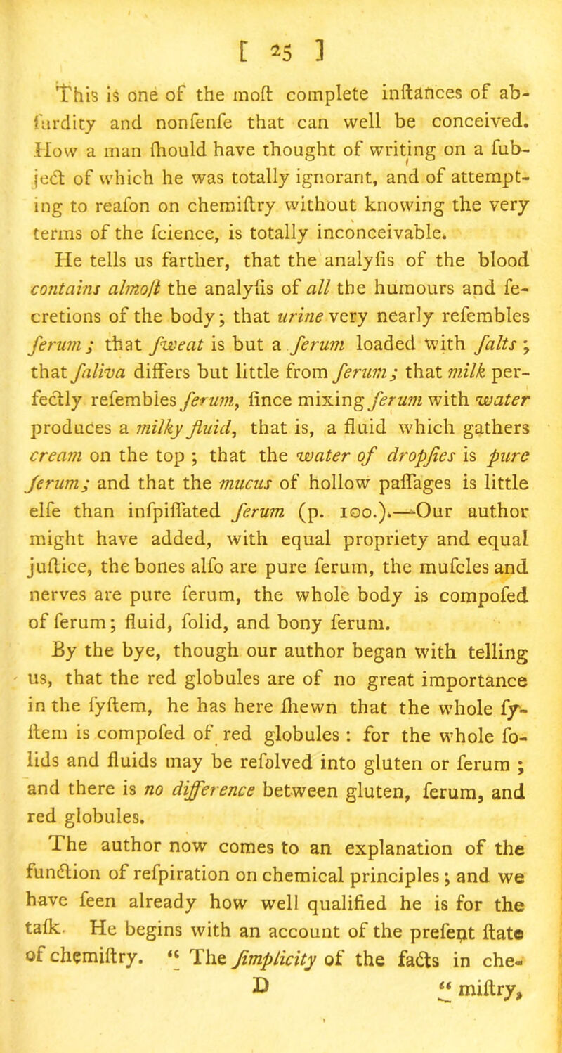 'This is one of the moft complete inftdftces of ab- furdity and nonfenfe that can well be conceived. How a man fhould have thought of writing on a fub- ject of which he was totally ignorant, and of attempt- ing to reafon on chemiftry without knowing the very terms of the fcience, is totally inconceivable. He tells us farther, that the analyfis of the blood contains alinoft the analyfis of all the humours and fe- cretions of the body; that urine ry nearly refembles ferum; that fweat is but a ferum loaded with /alts ; that faliva differs but little from ferum; that tnilk per- fectly refembles ferum, fince mixing ferum with water produces a milky fluid, that is, a fluid which gathers cream on the top ; that the water of dropfles is pure ferum; and that the mucus of hollow paflages is little elfe than infpiflated ferum (p. ioo.)»—-Our author might have added, with equal propriety and equal juftice, the bones alfo are pure ferum, the mufcles and nerves are pure ferum, the whole body is compofed of ferum; fluid, folid, and bony ferum. By the bye, though our author began with telling us, that the red globules are of no great importance in the fyflem, he has here fhewn that the whole fy- ftem is compofed of red globules: for the whole fo- lids and fluids may be refolved into gluten or ferum ; and there is no difference between gluten, ferum, and red globules. The author now comes to an explanation of the function of refpiration on chemical principles; and we have feen already how well qualified he is for the tafk. He begins with an account of the prefept ftate of chemiftry. ‘‘ The Jimplicity of the fails in che- £ “ miftry,