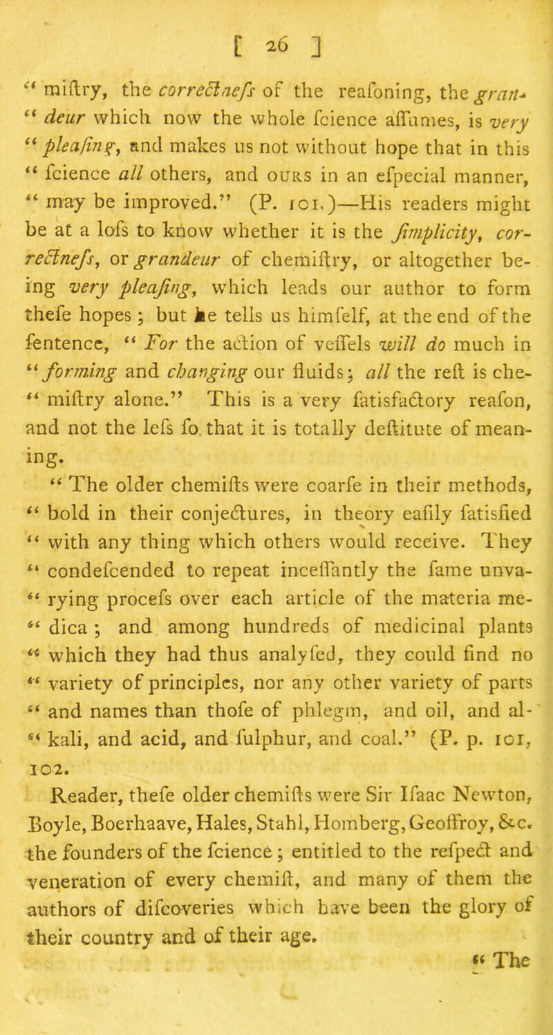 a [ *6 ] miftry, the correclnefs of the reafoning, the gran* “ deur which now the whole fcience afiumes, is very “plea/in?, and makes us not without hope that in this “ fcience all others, and ours in an efpecial manner, “ may be improved.” (P. ioi.)—His readers might be at a lofs to know whether it is the Jimplicity, cor- reElnefs, or grandeur of chemiftry, or altogether be- ing very pleajing, which leads our author to form thefe hopes; but Me tells us himfelf, at the end of the fentence, “ For the action of velfels will do much in “ forming and changing our fluids; all the reft is che- “ miftry alone.” This is a very fatisfaclory reafon, and not the lefs fo that it is totally deftitute of mean- ing. “ The older chemifts were coarfe in their methods, “ bold in their conjectures, in theory eafily fatisfied “ with any thing which others would receive. They “ condefcended to repeat inceflantly the fame unva- “ rying procefs over each article of the materia me- 61 dica ; and among hundreds of medicinal plants <e which they had thus analyfed, they could find no “ variety of principles, nor any other variety of parts “ and names than thofe of phlegm, and oil, and al- 44 kali, and acid, and fulphur, and coal.” (P. p. ioi, 102. Reader, thefe older chemifts were Sir Ifaac Newton, Boyle, Boerhaave, Hales, Stahl, Homberg,Geoftroy, &-c. the founders of the fcience ; entitled to the refpect and veneration of every chemift, and many of them the authors of difcoveries which have been the glory of their country and of their age.