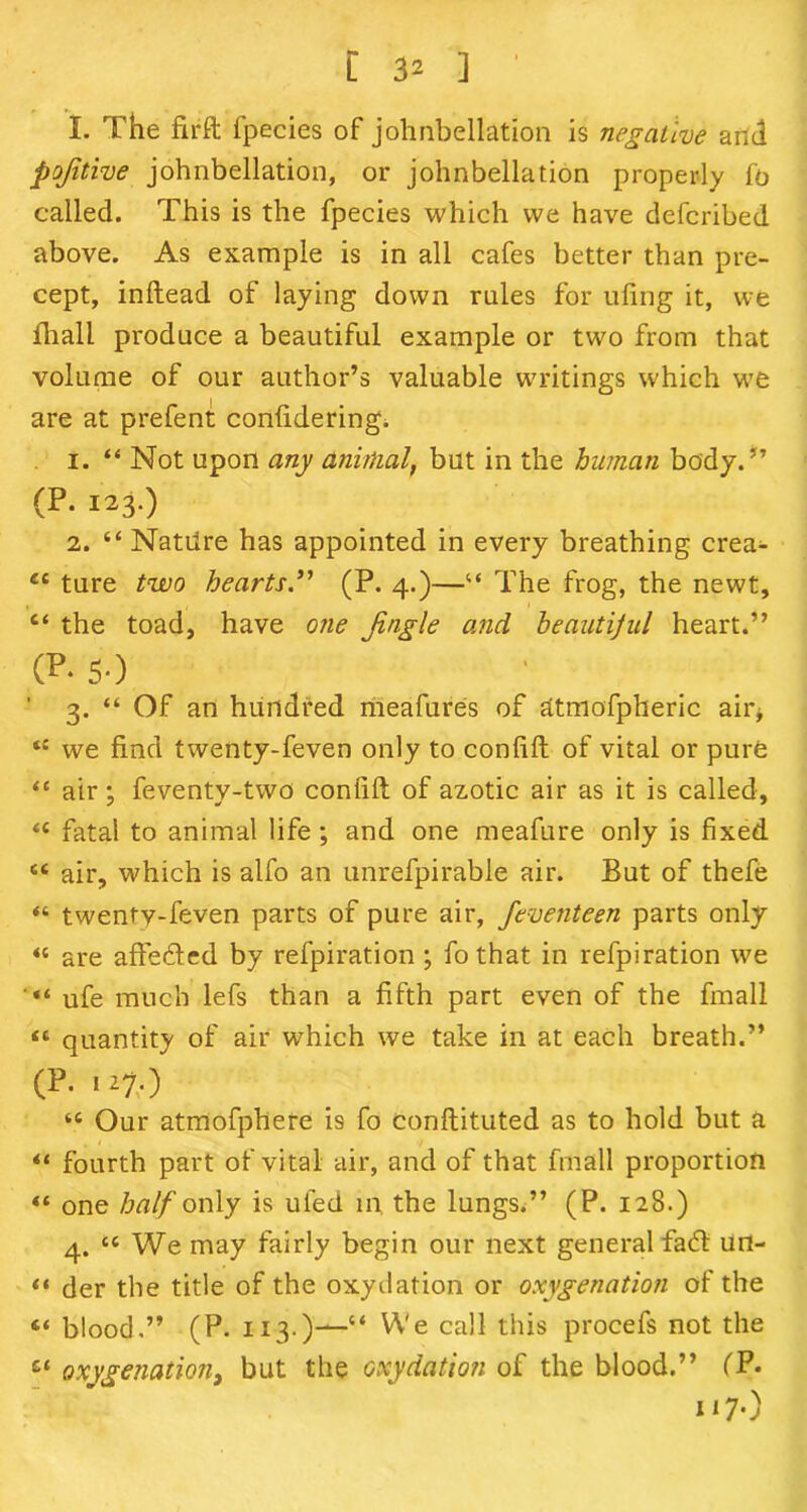[ 3^ ] ' I. The firft fpecies of johnbellation is negative and pojitive johnbellation, or johnbellation properly fo called. This is the fpecies which we have defcribed above. As example is in all cafes better than pre- cept, inftead of laying down rules for tiling it, we fhall produce a beautiful example or two from that volume of our author’s valuable waitings which we are at prefent confidering. 1. “ Not upon any animal, but in the human body.” (P. 123.) 2. “ Natilre has appointed in every breathing crea- “ ture two hearts.” (P. 4.)—“ The frog, the newt, c< the toad, have one Jingle and heautijul heart.” (P- so ■ ’ 3. “ Of an hundred meafures of atmofpheric air* tc we find twenty-feven only to confift of vital or pure <c air; feventy-two confift of azotic air as it is called, u fatal to animal life; and one meafure only is fixed. “ air, which is alfo an unrefpirable air. But of thefe “ twenty-feven parts of pure air, feveiiteen parts only « are affeded by refpiration ; fothat in refpiration we ufe much lefs than a fifth part even of the fmall “ quantity of air which we take in at each breath.” (P.127.) tc Our atmofphere is fo conflituted as to hold but a • * 7 “ fourth part of vital air, and of that fmall proportion “ one half only is ufed in. the lungs.” (P. 128.) 4. “ We may fairly begin our next general fad urt- “ der the title of the oxydation or oxygenation of the 4‘ blood,” (P. 113.)-^-“ We call this procefs not the et oxygenation) but the oxydation of the blood.” (P- 117.)
